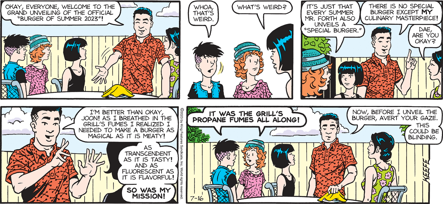 Interaction OCR: THE PARKS. by Francesco Marciuliano I DIDN'T KNOW WHEN WE RENTED THE FORTHS' HOUSE WE ALSO GOT THEIR TITLE PANEL. ACTUALLYSINCE THE TITLE IS USUALLY "SALLY FORTH" SHOULDN'T THAT READ "JOON PARK" INSTEAD? OKAYWELCOME TO THE GRAND UNVEILING OF THE OFFICIAL "BURGER OF SUMMER 2023"! diffe € maping YA I'M BETTER THAN OKAYJOON! AS I BREATHED IN THE GRILL'S FUMES I REALIZED I NEEDED TO MAKE A BURGER AS MAGICAL AS IT IS MEATY! AS TRANSCENDENT AS IT IS TASTY! AND AS FLUORESCENT AS Vc EROL IT IS FLAVORFUL! SO WAS MY WHOATHAT'S WEIRD. MISSION! WHAT'S WEIRD? IT WAS THE GRILL'S PROPANE FUMES ALL ALONG! 7-16 IT'S JUST THAT EVERY SUMMER MR. FORTH ALSO UNVEILS A "SPECIAL BURGER." 1-1-1 THERE IS NO SPECIAL BURGER EXCEPT MY CULINARY MASTERPIECE! DAEARE YOU OKAY? NOWBEFORE I UNVEIL THE BURGERAVERT YOUR GAZE. THIS COULD BE BLINDING. KEEFE THE PARKS . by Francesco Marciuliano I DIDN'T KNOW WHEN WE RENTED THE FORTHS ' HOUSE WE ALSO GOT THEIR TITLE PANEL . ACTUALLYSINCE THE TITLE IS USUALLY " SALLY FORTH " SHOULDN'T THAT READ " JOON PARK " INSTEAD ? OKAYWELCOME TO THE GRAND UNVEILING OF THE OFFICIAL " BURGER OF SUMMER 2023 " ! diffe € maping YA I'M BETTER THAN OKAYJOON ! AS I BREATHED IN THE GRILL'S FUMES I REALIZED I NEEDED TO MAKE A BURGER AS MAGICAL AS IT IS MEATY ! AS TRANSCENDENT AS IT IS TASTY ! AND AS FLUORESCENT AS Vc EROL IT IS FLAVORFUL ! SO WAS MY WHOATHAT'S WEIRD . MISSION ! WHAT'S WEIRD ? IT WAS THE GRILL'S PROPANE FUMES ALL ALONG ! 7-16 IT'S JUST THAT EVERY SUMMER MR . FORTH ALSO UNVEILS A " SPECIAL BURGER . " 1-1-1 THERE IS NO SPECIAL BURGER EXCEPT MY CULINARY MASTERPIECE ! DAEARE YOU OKAY ? NOWBEFORE I UNVEIL THE BURGERAVERT YOUR GAZE . THIS COULD BE BLINDING . KEEFE