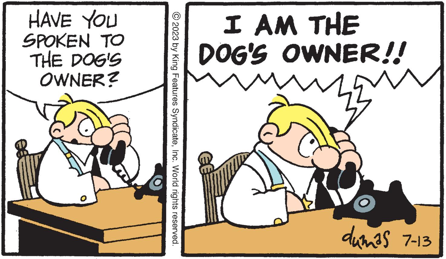 Pleased OCR: HAVE YOU SPOKEN TO THE DOG'S OWNER? © 2023 by King Features SyndicateInc. World rights reserved. I AM THE DOG'S OWNER!! dumas 7-13 HAVE YOU SPOKEN TO THE DOG'S OWNER ? © 2023 by King Features SyndicateInc. World rights reserved . I AM THE DOG'S OWNER !! dumas 7-13