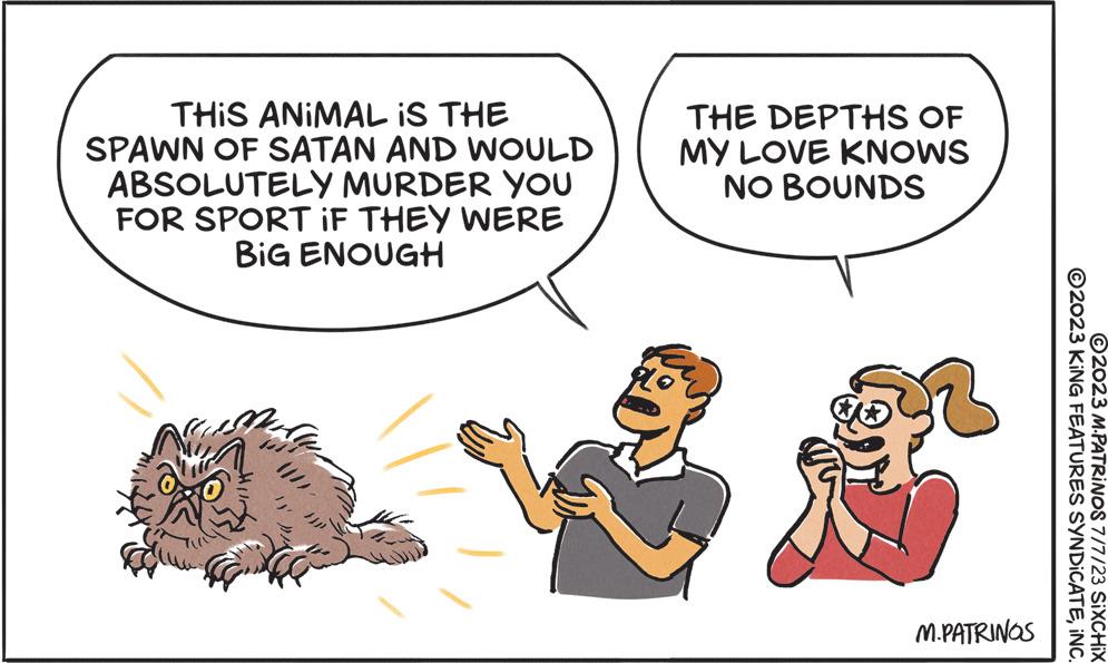 Pleased OCR: THIS ANIMAL IS THE SPAWN OF SATAN AND WOULD ABSOLUTELY MURDER YOU FOR SPORT IF THEY WERE BIG ENOUGH THE DEPTHS OF MY LOVE KNOWS NO BOUNDS M.PATRINGS ©2023 KiNG FEATURES SYNDICATEINC. 2023 M.PATRINOS 7/7/23 SIXCHIX THIS ANIMAL IS THE SPAWN OF SATAN AND WOULD ABSOLUTELY MURDER YOU FOR SPORT IF THEY WERE BIG ENOUGH THE DEPTHS OF MY LOVE KNOWS NO BOUNDS M.PATRINGS © 2023 KiNG FEATURES SYNDICATEINC . 2023 M.PATRINOS 7/7/23 SIXCHIX