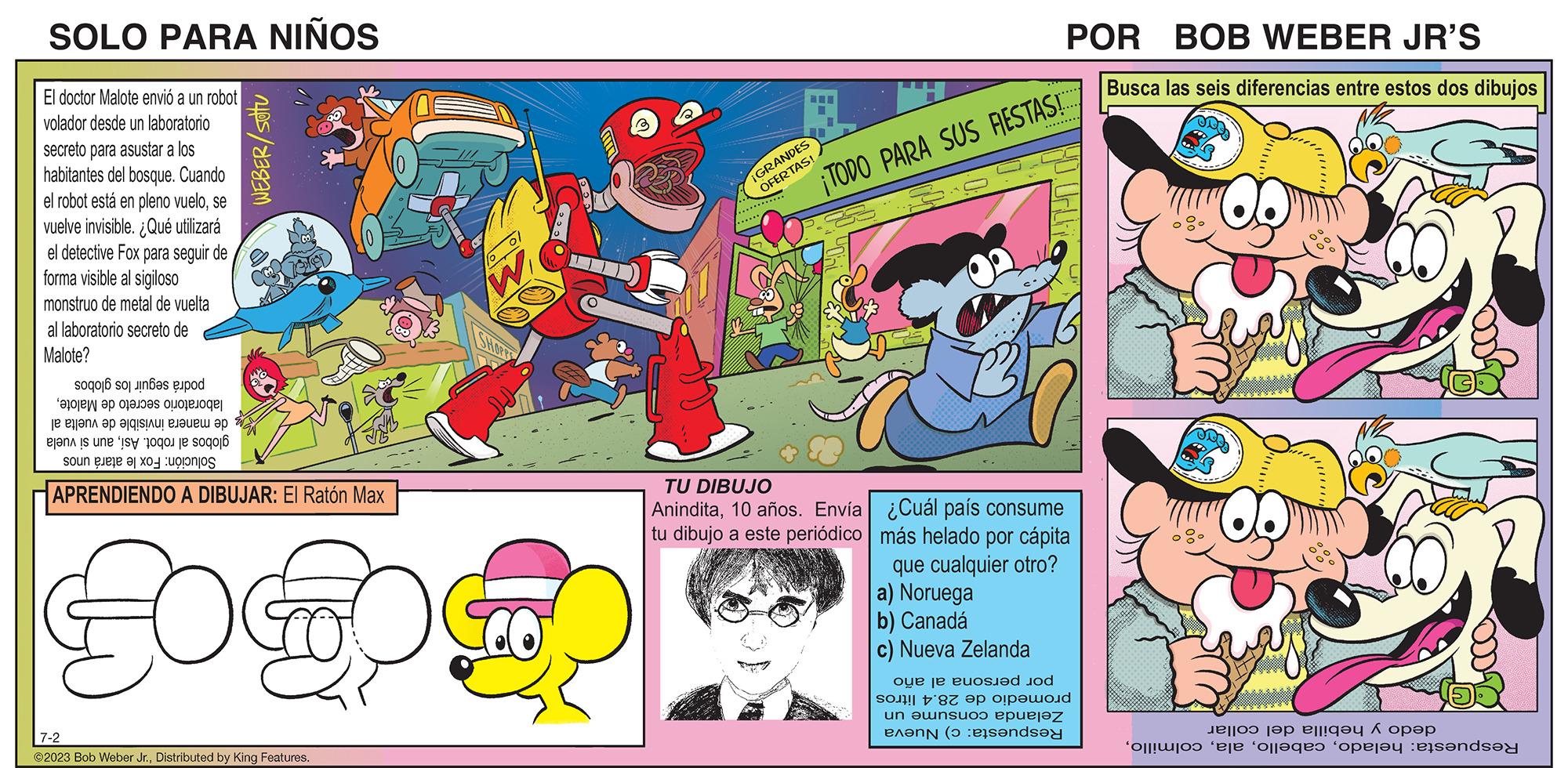 Comic book OCR: SOLO PARA NIÑOS El doctor Malote envió a un robot volador desde un laboratorio secreto para asustar a los habitantes del bosque. Cuando el robot está en pleno vuelose vuelve invisible. ¿Qué utilizará el detective Fox para seguir de forma visible al sigiloso monstruo de metal de vuelta secreto de al laboratorio Malote? podrá seguir los globos laboratorio secreto de Malotede manera invisible de vuelta al globos al robot. Asíaun si vuela Solución: Fox le atará unos WEBER/ SOTU APRENDIENDO A DIBUJAR: El Ratón Max FOO 7-2 ©2023 Bob Weber Jr.Distributed by King Features. W ¡GRANDES OFERTAS! ¡TODO PARA SUS RESTAS! TU DIBUJO Anindita10 años. Envía tu dibujo a este periódico POR BOB WEBER JR'S Busca las seis diferencias entre estos dos dibujos ¿Cuál país consume más helado por cápita que cualquier otro? a) Noruega b) Canadá c) Nueva Zelanda por persona al año promedio de 28.4 litros consume un Zelanda Respuesta: c) Nueva dedo y hebilla del collar Respuesta: heladoSOLO PARA NIÑOS El doctor Malote envió a un robot volador desde un laboratorio secreto para asustar a los habitantes del bosque . Cuando el robot está en pleno vuelose vuelve invisible . ¿ Qué utilizará el detective Fox para seguir de forma visible al sigiloso monstruo de metal de vuelta secreto de al laboratorio Malote ? podrá seguir los globos laboratorio secreto de Malotede manera invisible de vuelta al globos al robot . Asíaun si vuela Solución : Fox le atará unos WEBER / SOTU APRENDIENDO A DIBUJAR : El Ratón Max FOO 7-2 © 2023 Bob Weber Jr.Distributed by King Features . W ¡ GRANDES OFERTAS ! ¡ TODO PARA SUS RESTAS ! TU DIBUJO Anindita10 años . Envía tu dibujo a este periódico POR BOB WEBER JR'S Busca las seis diferencias entre estos dos dibujos ¿ Cuál país consume más helado por cápita que cualquier otro ? a ) Noruega b ) Canadá c ) Nueva Zelanda por persona al año promedio de 28.4 litros consume un Zelanda Respuesta : c ) Nueva dedo y hebilla del collar Respuesta : helado
