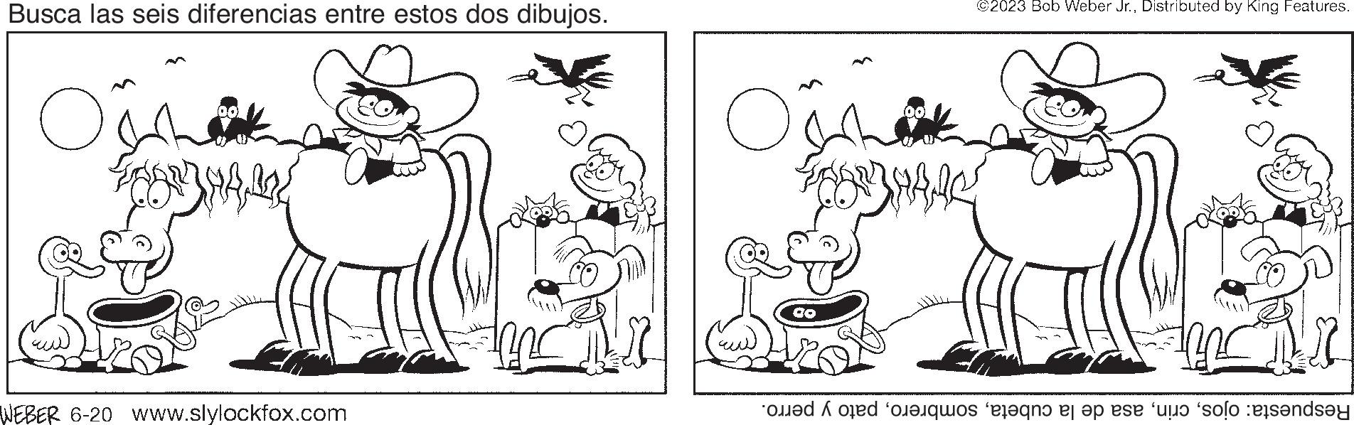 Style OCR: Busca las seis diferencias entre estos dos dibujos. Oshak 00 PUT TOG WEBER 6-20 www.slylockfox.com Oshaking OD ©2023 Bob Weber Jr.Distributed by King Features. 10 Respuesta: ojospato y perro. Busca las seis diferencias entre estos dos dibujos . Oshak 00 PUT TOG WEBER 6-20 www.slylockfox.com Oshaking OD © 2023 Bob Weber Jr.Distributed by King Features . 10 Respuesta : ojosasa de la cubetapato y perro .