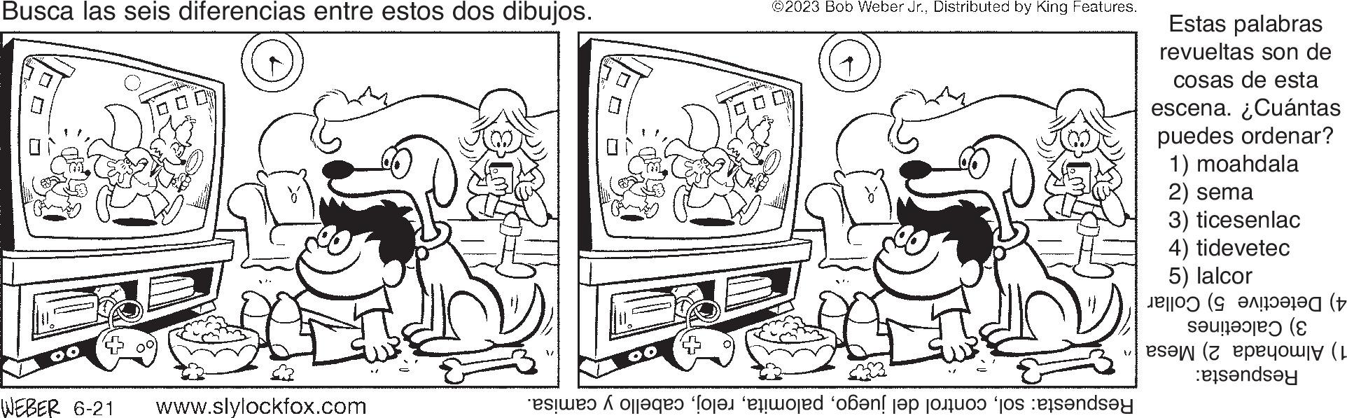 Font OCR: Busca las seis diferencias entre estos dos dibujos. 00 WEBER 6-21 www.slylockfox.com ©2023 Bob Weber Jr.Distributed by King Features. este foloses “fort erwored ‘oá?nl?p jojo jos sands?y Estas palabras revueltas son de cosas de esta escena. ¿Cuántas puedes ordenar? 1) moahdala 2) sema 3) ticesenlac 4) tidevetec 5) lalcor un ( (p tende ( Busca las seis diferencias entre estos dos dibujos . 00 WEBER 6-21 www.slylockfox.com © 2023 Bob Weber Jr.Distributed by King Features . este foloses “ fort erwored ‘ oá?nl?p jojo jos sands?y Estas palabras revueltas son de cosas de esta escena . ¿ Cuántas puedes ordenar ? 1 ) moahdala 2 ) sema 3 ) ticesenlac 4 ) tidevetec 5 ) lalcor un ( ( p tende (