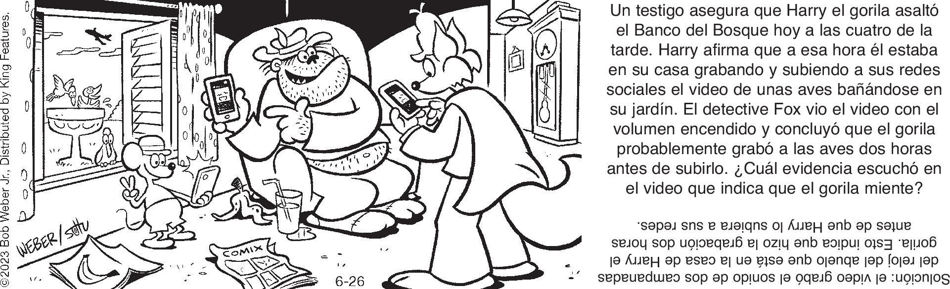 Jaw OCR: 2023 Bob Weber Jr.Distributed by King Features. WEBER/stu 3 E30FT COMIX 6-26 Un testigo asegura que Harry el gorila asaltó el Banco del Bosque hoy a las cuatro de la tarde. Harry afirma que a esa hora él estaba en su casa grabando y subiendo a sus redes sociales el video de unas aves bañándose en su jardín. El detective Fox vio el video con el volumen encendido y concluyó que el gorila probablemente grabó a las aves dos horas antes de subirlo. ¿Cuál evidencia escuchó en el video que indica que el gorila miente? per a esta cate que si no es e o ?? ???? ?? eseo ej u? gis? ?nb oj?nge ??? [???? ??? speeds op op op te ne 2023 Bob Weber Jr.Distributed by King Features . WEBER / stu 3 E30FT COMIX 6-26 Un testigo asegura que Harry el gorila asaltó el Banco del Bosque hoy a las cuatro de la tarde . Harry afirma que a esa hora él estaba en su casa grabando y subiendo a sus redes sociales el video de unas aves bañándose en su jardín . El detective Fox vio el video con el volumen encendido y concluyó que el gorila probablemente grabó a las aves dos horas antes de subirlo . ¿ Cuál evidencia escuchó en el video que indica que el gorila miente ? per a esta cate que si no es e o ?? ???? ?? eseo ej u? gis? ?nb oj?nge ??? [ ???? ??? speeds op op op te ne