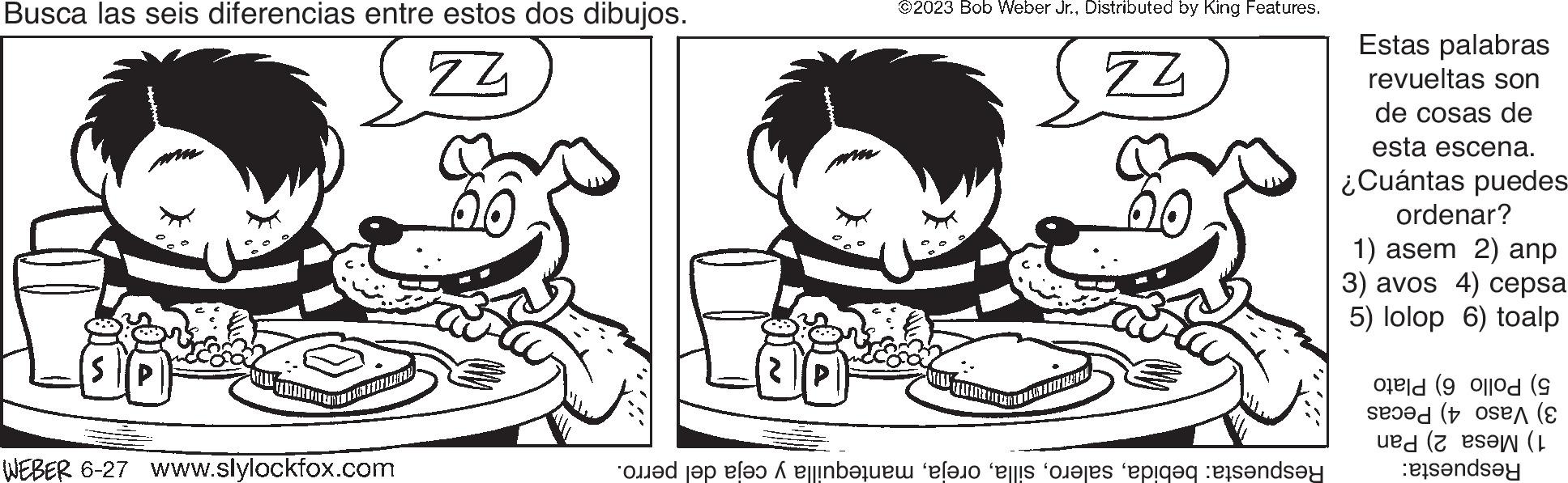 Organism OCR: Busca las seis diferencias entre estos dos dibujos. 74 DENIZCAY WEBER 6-27 www.slylockfox.com ©2023 Bob Weber Jr.Distributed by King Features. ZZ Respuesta: bebidamantequilla y ceja del perro. Estas palabras revueltas son de cosas de esta escena. ¿Cuántas puedes ordenar? 1) asem 2) anp 3) avos 4) cepsa 5) lolop 6) toalp 5) Pollo 6) Plato 3) Vaso 4) Pecas 1) Mesa 2) Pan Respuesta: Busca las seis diferencias entre estos dos dibujos . 74 DENIZCAY WEBER 6-27 www.slylockfox.com © 2023 Bob Weber Jr.Distributed by King Features . ZZ Respuesta : bebidamantequilla y ceja del perro . Estas palabras revueltas son de cosas de esta escena . ¿ Cuántas puedes ordenar ? 1 ) asem 2 ) anp 3 ) avos 4 ) cepsa 5 ) lolop 6 ) toalp 5 ) Pollo 6 ) Plato 3 ) Vaso 4 ) Pecas 1 ) Mesa 2 ) Pan Respuesta :