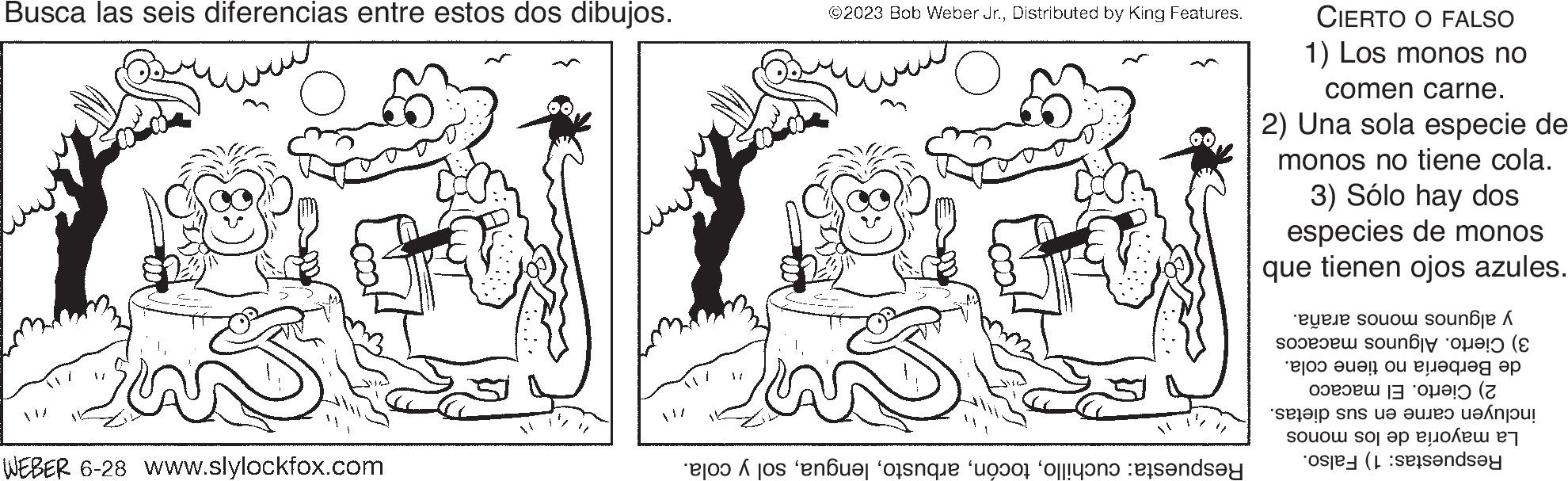 Organism OCR: Busca las seis diferencias entre estos dos dibujos. WEBER 6-28 www.slylockfox.com ©2023 Bob Weber Jr.Distributed by King Features. Respuesta: cuchillosol y cola. CIERTO O FALSO 1) Los monos no comen carne. 2) Una sola especie de monos no tiene cola. 3) Sólo hay dos especies de monos que tienen ojos azules. y algunos monos araña. 3) Cierto. Algunos macacos de Berbería no tiene cola. 2) Cierto. El macaco incluyen carne en sus dietas. La mayoría de los monos Respuestas: 1) Falso. Busca las seis diferencias entre estos dos dibujos . WEBER 6-28 www.slylockfox.com © 2023 Bob Weber Jr.Distributed by King Features . Respuesta : cuchillosol y cola . CIERTO O FALSO 1 ) Los monos no comen carne . 2 ) Una sola especie de monos no tiene cola . 3 ) Sólo hay dos especies de monos que tienen ojos azules . y algunos monos araña . 3 ) Cierto . Algunos macacos de Berbería no tiene cola . 2 ) Cierto . El macaco incluyen carne en sus dietas . La mayoría de los monos Respuestas : 1 ) Falso .