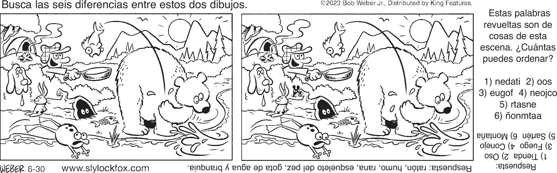 Style OCR: Busca las seis diferencias entre estos dos dibujos. 00 WEBER 6-30 www.slylockfox.com ©2023 Bob Weber Jr.Distributed by King Features. Respuesta: ratóngota de agua y branquia. Estas palabras revueltas son de cosas de esta escena. ¿Cuántas puedes ordenar? 1) nedati 2) oos 3) eugof 4) neojco 5) rtasne 6) ñonmtaa 5) Sartén 6) Montaña 3) Fuego 4) Conejo 1) Tienda 2) Oso Respuesta: Busca las seis diferencias entre estos dos dibujos . 00 WEBER 6-30 www.slylockfox.com © 2023 Bob Weber Jr.Distributed by King Features . Respuesta : ratónesqueleto del pezgota de agua y branquia . Estas palabras revueltas son de cosas de esta escena . ¿ Cuántas puedes ordenar ? 1 ) nedati 2 ) oos 3 ) eugof 4 ) neojco 5 ) rtasne 6 ) ñonmtaa 5 ) Sartén 6 ) Montaña 3 ) Fuego 4 ) Conejo 1 ) Tienda 2 ) Oso Respuesta :