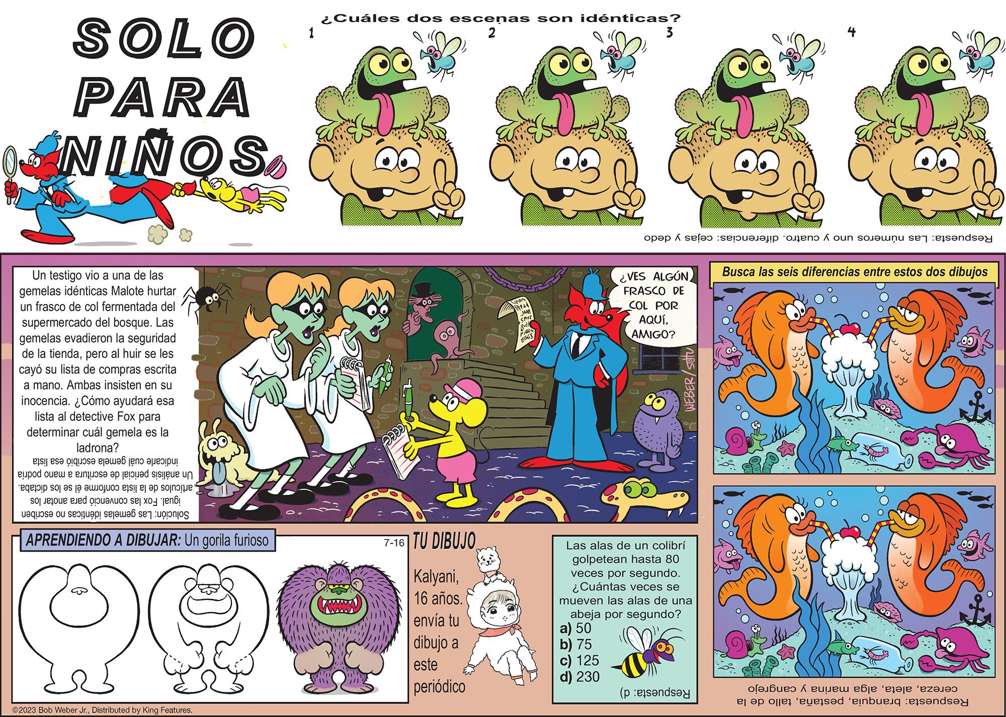Comic book OCR: SOLO PARA NINOS Un testigo vio a una de las gemelas idénticas Malote hurtar un frasco de col fermentada del supermercado del bosque. Las gemelas evadieron la seguridad de la tiendapero al huir se les cayó su lista de compras escrita a mano. Ambas insisten en su inocencia. ¿Cómo ayudará esa lista al detective Fox para determinar cuál gemela es la ladrona? e re e te ! ser a la sie n to pode e so se o o e do n de a sta se desi APRENDIENDO A DIBUJAR: Un gorila furioso Q ?2023 Bob Weber Jr.Distributed by King Features. 1 ¿Cuáles dos escenas son idénticas? pada 7-16 TU DIBUJO Kalyani16 años. envía tu dibujo a este periódico Union Read JAM SPICE EGGS 3 ¿VES ALGÚN FRASCO DE COL POR AQUÍAMIGO? ( op?p selo a un WEBER/ Sotu Las alas de un colibrí golpetean hasta 80 veces por segundo. ¿Cuántas veces se mueven las alas de una abeja por segundo? a) 50 b) 75 c) 125 d) 230 *** Busca las seis diferencias entre estos dos dibujos ?l? ???? 1 ????? ???? ‘???je ‘ez?l?s el a les essed in SOLO PARA NINOS Un testigo vio a una de las gemelas idénticas Malote hurtar un frasco de col fermentada del supermercado del bosque . Las gemelas evadieron la seguridad de la tiendapero al huir se les cayó su lista de compras escrita a mano . Ambas insisten en su inocencia . ¿ Cómo ayudará esa lista al detective Fox para determinar cuál gemela es la ladrona ? e re e te ! ser a la sie n to pode e so se o o e do n de a sta se desi APRENDIENDO A DIBUJAR : Un gorila furioso Q ?2023 Bob Weber Jr.Distributed by King Features . 1 ¿ Cuáles dos escenas son idénticas ? pada 7-16 TU DIBUJO Kalyani16 años . envía tu dibujo a este periódico Union Read JAM SPICE EGGS 3 ¿ VES ALGÚN FRASCO DE COL POR AQUÍAMIGO ? ( op?p selo a un WEBER / Sotu Las alas de un colibrí golpetean hasta 80 veces por segundo . ¿ Cuántas veces se mueven las alas de una abeja por segundo ? a ) 50 b ) 75 c ) 125 d ) 230 *** Busca las seis diferencias entre estos dos dibujos ?l? ???? 1 ????? ???? ‘ ???je ‘ ez?l?s el a les essed in