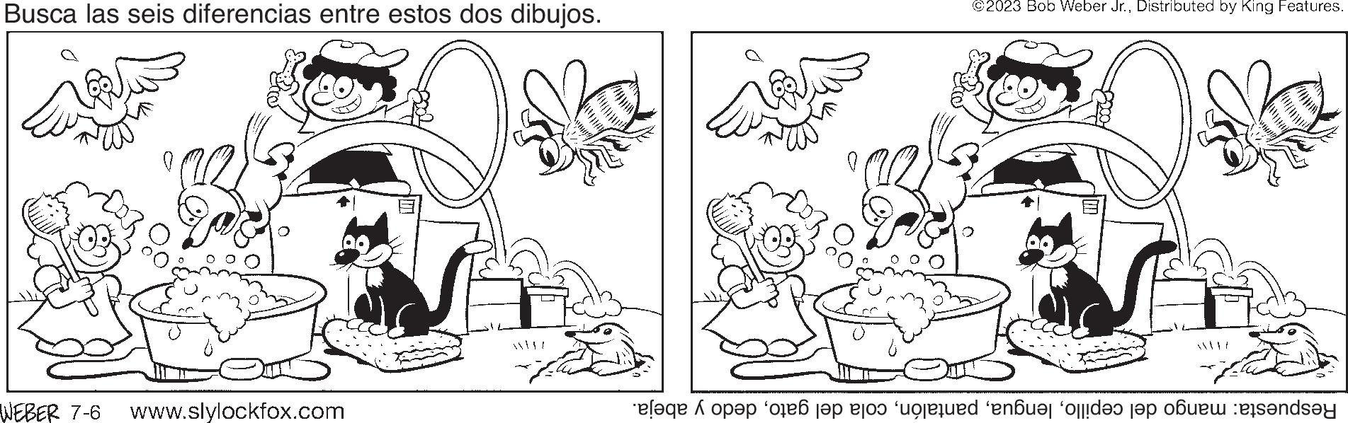 Art OCR: Busca las seis diferencias entre estos dos dibujos. WEBER 7-6 www.slylockfox.com @2023 Bob Weber Jr.Distributed by King Features. le opp en top to the end of the bande Busca las seis diferencias entre estos dos dibujos . WEBER 7-6 www.slylockfox.com @ 2023 Bob Weber Jr.Distributed by King Features . le opp en top to the end of the bande