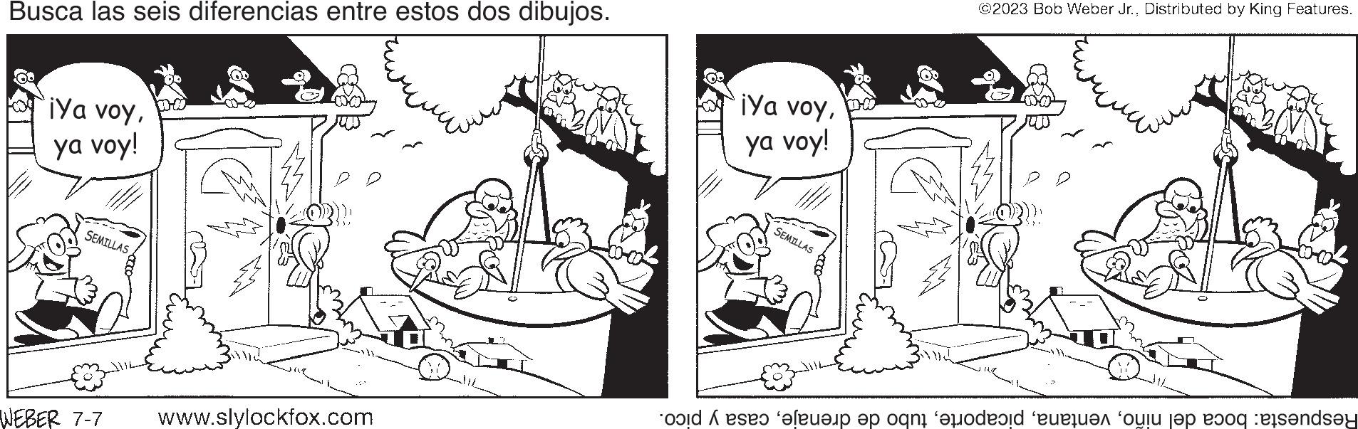 People OCR: Busca las seis diferencias entre estos dos dibujos. ¡Ya voy10-00 ya voy! SEMILLAS WEBER 7-7 www.slylockfox.com ¡Ya voyya voy! SEMILLAS ©2023 Bob Weber Jr.Distributed by King Features. old ses ‘???ëp ?p ogni ‘jodevid etten olu jep dog ets?nd?y Busca las seis diferencias entre estos dos dibujos . ¡ Ya voy10-00 ya voy ! SEMILLAS WEBER 7-7 www.slylockfox.com ¡ Ya voyya voy ! SEMILLAS © 2023 Bob Weber Jr.Distributed by King Features . old ses ‘ ???ëp ?p ogni ‘ jodevid etten olu jep dog ets?nd?y