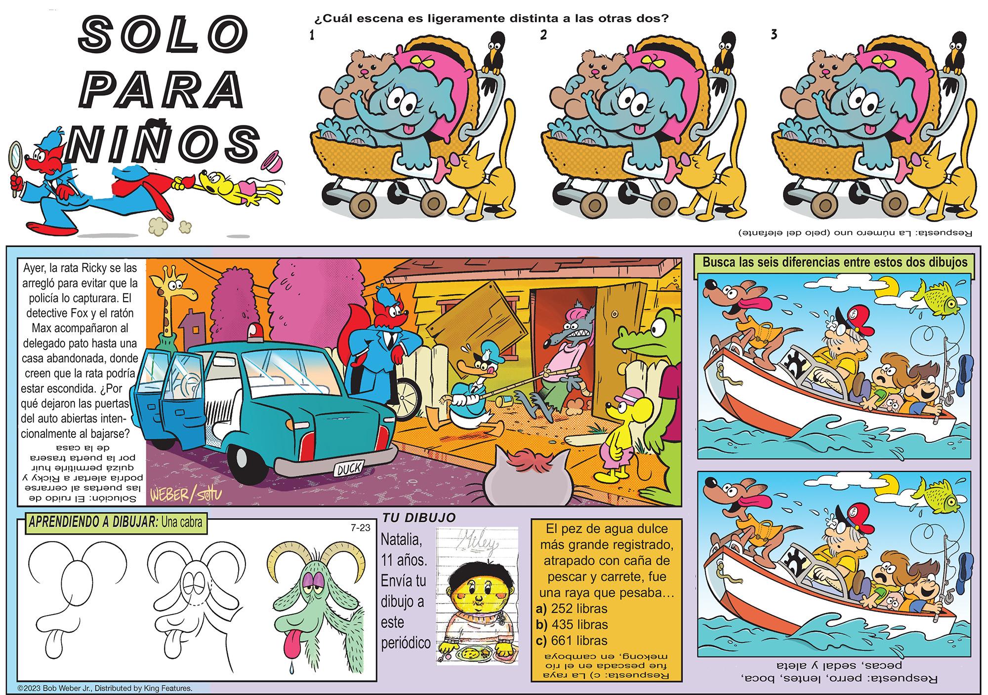 Drawing OCR: SOLO PARA ANINOSla rata Ricky se las arregló para evitar que la policía lo capturara. El detective Fox y el ratón Max acompañaron al delegado pato hasta una casa abandonadadonde creen que la rata podría estar escondida. ¿Por qué dejaron las puertas del auto abiertas inten- cionalmente al bajarse? de la casa por la puerta trasera quizá permitirle huir podría alertar a Ricky y las puertas al cerrarse Solución: El ruido de #en WEBER/SOTU APRENDIENDO A DIBUJAR: Una cabra ©2023 Bob Weber Jr.Distributed by King Features. ¿Cuál escena es ligeramente distinta a las otras dos? 2 1 DUCK 7-23 ? *** -0-02 TU DIBUJO NataliaMiley 11 años. Envía tu dibujo a este periódico 77777 El pez de agua dulce más grande registradoatrapado con caña de pescar y carretefue una raya que pesaba... a) 252 libras b) 435 libras c) 661 libras mekongen camboya fue pescada en el río Respuesta: c) La raya 3 Respuesta: La número uno (pelo del elefante) Busca las seis diferencias entre estos dos dibujos pecassedal y aleta Respuesta: perroSOLO PARA ANINOSla rata Ricky se las arregló para evitar que la policía lo capturara . El detective Fox y el ratón Max acompañaron al delegado pato hasta una casa abandonadadonde creen que la rata podría estar escondida . ¿ Por qué dejaron las puertas del auto abiertas inten cionalmente al bajarse ? de la casa por la puerta trasera quizá permitirle huir podría alertar a Ricky y las puertas al cerrarse Solución : El ruido de #en WEBER / SOTU APRENDIENDO A DIBUJAR : Una cabra © 2023 Bob Weber Jr.Distributed by King Features . ¿ Cuál escena es ligeramente distinta a las otras dos ? 2 1 DUCK 7-23 ? *** -0-02 TU DIBUJO NataliaMiley 11 años . Envía tu dibujo a este periódico 77777 El pez de agua dulce más grande registradoatrapado con caña de pescar y carretefue una raya que pesaba ... a ) 252 libras b ) 435 libras c ) 661 libras mekongen camboya fue pescada en el río Respuesta : c ) La raya 3 Respuesta : La número uno ( pelo del elefante ) Busca las seis diferencias entre estos dos dibujos pecassedal y aleta Respuesta : perro