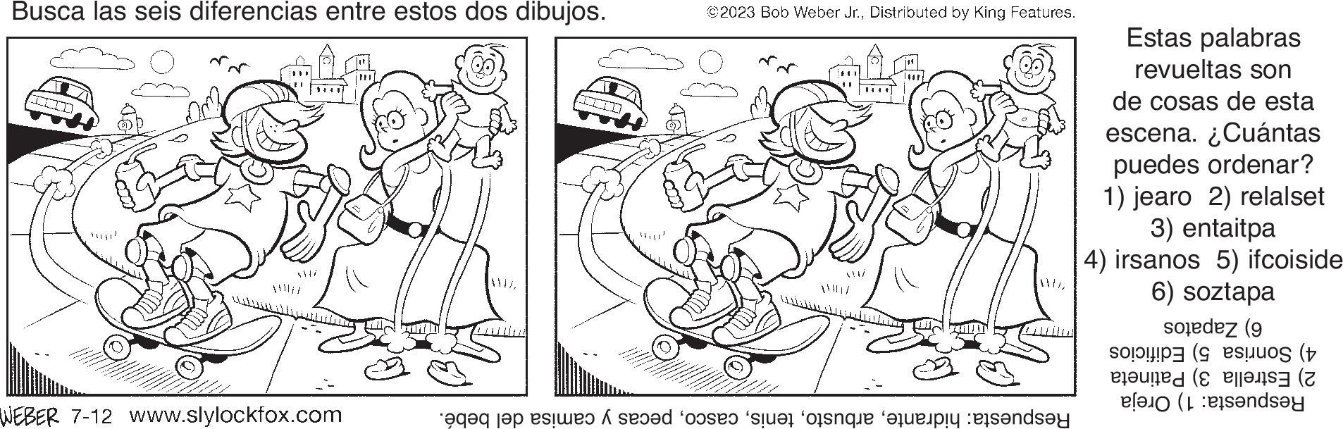 Font OCR: Busca las seis diferencias entre estos dos dibujos. WI WEBER 7-12 www.slylockfox.com LIIII ©2023 Bob Weber Jr.Distributed by King Features. Respuesta: hidrantepecas y camisa del bebé. Estas palabras revueltas son de cosas de esta escena. ¿Cuántas puedes ordenar? 1) jearo 2) relalset 3) entaitpa 4) irsanos 5) ifcoiside 6) soztapa 6) Zapatos 4) Sonrisa 5) Edificios 2) Estrella 3) Patineta Respuesta: 1) Oreja Busca las seis diferencias entre estos dos dibujos . WI WEBER 7-12 www.slylockfox.com LIIII © 2023 Bob Weber Jr.Distributed by King Features . Respuesta : hidrantepecas y camisa del bebé . Estas palabras revueltas son de cosas de esta escena . ¿ Cuántas puedes ordenar ? 1 ) jearo 2 ) relalset 3 ) entaitpa 4 ) irsanos 5 ) ifcoiside 6 ) soztapa 6 ) Zapatos 4 ) Sonrisa 5 ) Edificios 2 ) Estrella 3 ) Patineta Respuesta : 1 ) Oreja