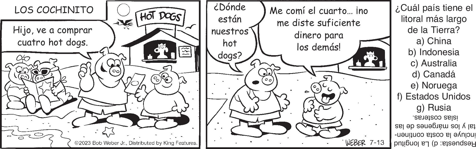 Mammal OCR: LOS COCHINITO Hijove a comprar cuatro hot dogs. HOT DOGS T. ©2023 Bob Weber Jr.Distributed by King Features. ¿Dónde están nuestros hot dogs? Me comí el cuarto... ino me diste suficiente dinero para los demás! WEBER 7-13 ¿Cuál país tiene el litoral más largo de la Tierra? a) China b) Indonesia c) Australia d) Canadá e) Noruega f) Estados Unidos g) Rusia et sels! se si do t -????????? BISOO 2| ?Á????! (sandsy LOS COCHINITO Hijove a comprar cuatro hot dogs . HOT DOGS T . © 2023 Bob Weber Jr.Distributed by King Features . ¿ Dónde están nuestros hot dogs ? Me comí el cuarto ... ino me diste suficiente dinero para los demás ! WEBER 7-13 ¿ Cuál país tiene el litoral más largo de la Tierra ? a ) China b ) Indonesia c ) Australia d ) Canadá e ) Noruega f ) Estados Unidos g ) Rusia et sels ! se si do t - ??? ???? ?? BISOO 2 | ? Á ? ??? ! ( sandsy