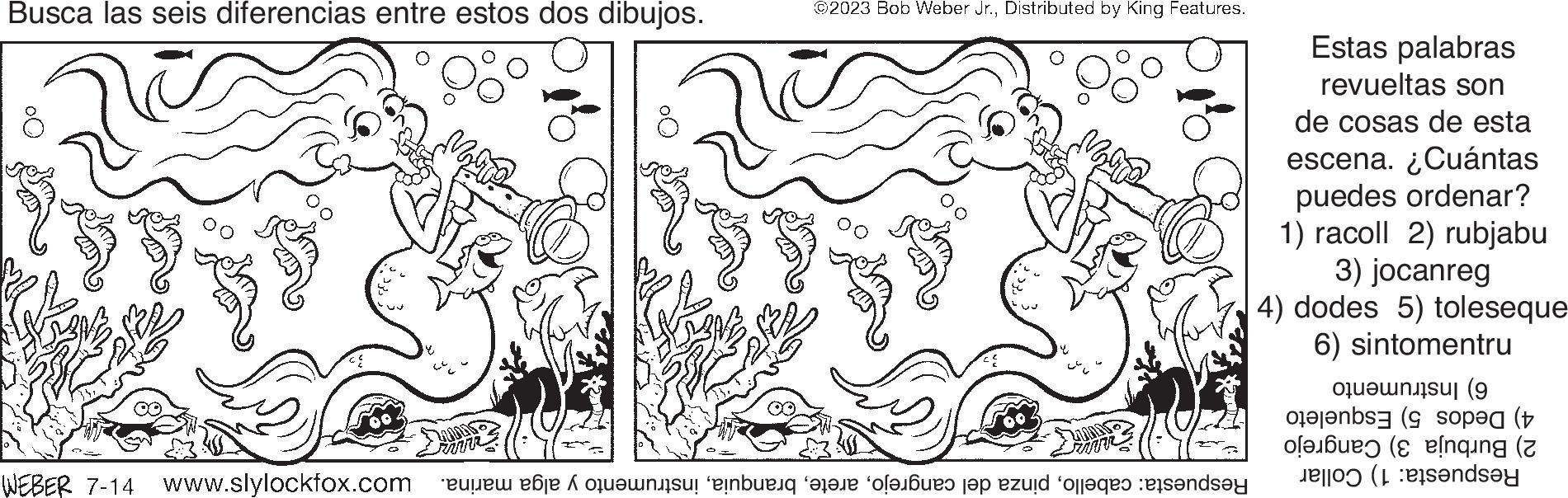 Drawing OCR: Busca las seis diferencias entre estos dos dibujos. FO WEBER 7-14 2 ©2023 Bob Weber Jr.Distributed by King Features. Respuesta: cabelloinstrumento y alga marina. P/SMMM Estas palabras revueltas son de cosas de esta escena. ¿Cuántas puedes ordenar? 1) racoll 2) rubjabu 3) jocanreg 4) dodes 5) toleseque 6) sintomentru 6) Instrumento 4) Dedos 5) Esqueleto 2) Burbuja 3) Cangrejo Respuesta: 1) Collar Busca las seis diferencias entre estos dos dibujos . FO WEBER 7-14 2 © 2023 Bob Weber Jr.Distributed by King Features . Respuesta : cabellopinza del cangrejoinstrumento y alga marina . P / SMMM Estas palabras revueltas son de cosas de esta escena . ¿ Cuántas puedes ordenar ? 1 ) racoll 2 ) rubjabu 3 ) jocanreg 4 ) dodes 5 ) toleseque 6 ) sintomentru 6 ) Instrumento 4 ) Dedos 5 ) Esqueleto 2 ) Burbuja 3 ) Cangrejo Respuesta : 1 ) Collar