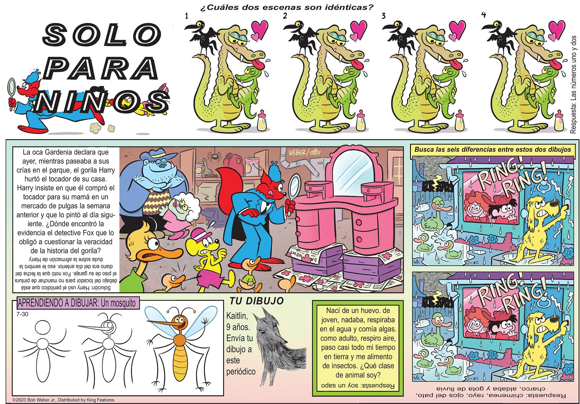 Parallel OCR: SOLO PARA NINOS La oca Gardenia declara que ayermientras paseaba a sus crías en el parqueel gorila Harry hurtó el tocador de su casa. Harry insiste en que él compró el tocador para su mamá en un mercado de pulgas la semana anterior y que lo pintó al día sigu- iente. ¿Dónde encontró la evidencia el detective Fox que lo obligó a cuestionar la veracidad de la historia del gorila? ???? ?? ?????? ?? ????? ???? ?l ?lques ?l os? o?? ue elp ?? ??? ???? a ser en oo xefens op od je en op een and to the ga se en ole en APRENDIENDO A DIBUJAR: Un mosquito 7-30 i ?2023 Bob Weber Jr.Distributed by King Features. 1 ¿Cuáles dos escenas son idénticas? 2 TU DIBUJO Kaitlin9 años. Envía tu dibujo a este periódico WEBER/stu MAN Nací de un huevo. de jovenrespiraba en el agua y comía algas. como adultopaso casi todo mi tiempo en tierra y me alimento de insectos. ¿Qué clase de animal soy? odes un kos pensa Busca las seis diferencias entre estos dos dibujos RING! 4 SUVINE oped top of RING! RING! ARING! SUVINE ????? ?? ??06 6 eqepje ‘?????? the essend Respuesta: Las números uno y dos SOLO PARA NINOS La oca Gardenia declara que ayermientras paseaba a sus crías en el parqueel gorila Harry hurtó el tocador de su casa . Harry insiste en que él compró el tocador para su mamá en un mercado de pulgas la semana anterior y que lo pintó al día sigu iente . ¿ Dónde encontró la evidencia el detective Fox que lo obligó a cuestionar la veracidad de la historia del gorila ? ???? ?? ?????? ?? ????? ???? ?l ?lques ?l os? o?? ue elp ?? ??? ???? a ser en oo xefens op od je en op een and to the ga se en ole en APRENDIENDO A DIBUJAR : Un mosquito 7-30 i ?2023 Bob Weber Jr.Distributed by King Features . 1 ¿ Cuáles dos escenas son idénticas ? 2 TU DIBUJO Kaitlin9 años . Envía tu dibujo a este periódico WEBER / stu MAN Nací de un huevo . de jovenrespiraba en el agua y comía algas . como adultorespiro airepaso casi todo mi tiempo en tierra y me alimento de insectos . ¿ Qué clase de animal soy ? odes un kos pensa Busca las seis diferencias entre estos dos dibujos RING ! 4 SUVINE oped top of RING ! RING ! ARING ! SUVINE ????? ?? ??06 6 eqepje ‘ ?????? the essend Respuesta : Las números uno y dos