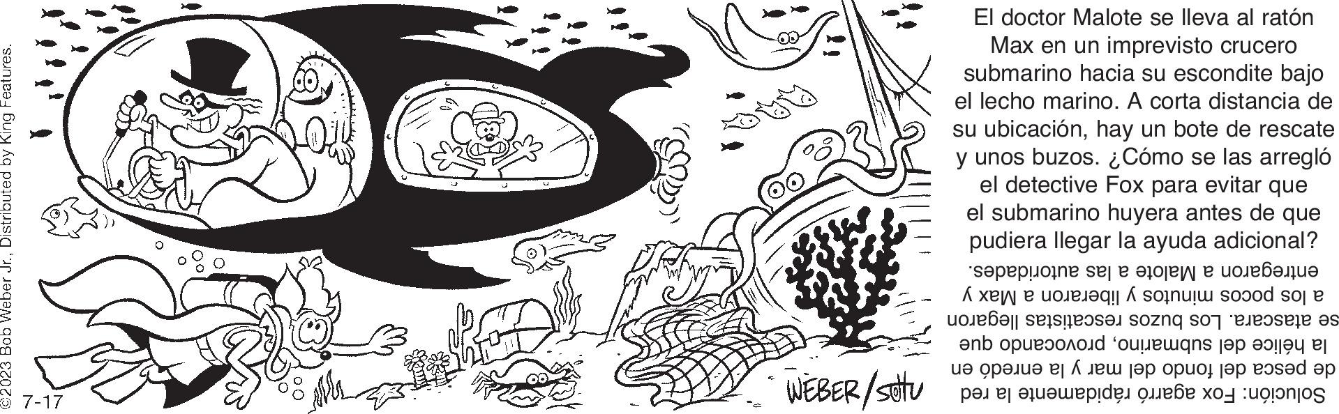 Line art OCR: 2023 Bob Weber Jr.Distributed by King Features. 7-17 WEBER/setu El doctor Malote se lleva al ratón Max en un imprevisto crucero submarino hacia su escondite bajo el lecho marino. A corta distancia de su ubicaciónhay un bote de rescate y unos buzos. ¿Cómo se las arregló el detective Fox para evitar que el submarino huyera antes de que pudiera llegar la ayuda adicional? entregaron a Malote a las autoridades. a los pocos minutos y liberaron a Max y se atascara. Los buzos rescatistas llegaron la hélice del submarinoprovocando que de pesca del fondo del mar y la enredó en Solución: Fox agarró rápidamente la red 2023 Bob Weber Jr.Distributed by King Features . 7-17 WEBER / setu El doctor Malote se lleva al ratón Max en un imprevisto crucero submarino hacia su escondite bajo el lecho marino . A corta distancia de su ubicaciónhay un bote de rescate y unos buzos . ¿ Cómo se las arregló el detective Fox para evitar que el submarino huyera antes de que pudiera llegar la ayuda adicional ? entregaron a Malote a las autoridades . a los pocos minutos y liberaron a Max y se atascara . Los buzos rescatistas llegaron la hélice del submarinoprovocando que de pesca del fondo del mar y la enredó en Solución : Fox agarró rápidamente la red