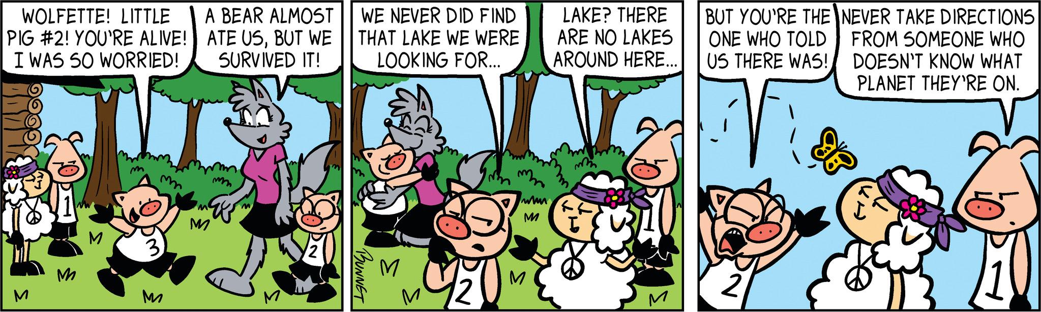 Terrestrial plant OCR: WOLFETTE! LITTLE PIG #2! YOU'RE ALIVE! I WAS SO WORRIED! M M m M A BEAR ALMOST ATE USBUT WE SURVIVED IT! M mm WE NEVER DID FIND THAT LAKE WE WERE LOOKING FOR... BUNNET M www M M LAKE? THERE ARE NO LAKES AROUND HERE... m BUT YOU'RE THE ONE WHO TOLD US THERE WAS! 2 NEVER TAKE DIRECTIONS FROM SOMEONE WHO DOESN'T KNOW WHAT PLANET THEY'RE ON. WOLFETTE ! LITTLE PIG # 2 ! YOU'RE ALIVE ! I WAS SO WORRIED ! M M m M A BEAR ALMOST ATE USBUT WE SURVIVED IT ! M mm WE NEVER DID FIND THAT LAKE WE WERE LOOKING FOR ... BUNNET M www M M LAKE ? THERE ARE NO LAKES AROUND HERE ... m BUT YOU'RE THE ONE WHO TOLD US THERE WAS ! 2 NEVER TAKE DIRECTIONS FROM SOMEONE WHO DOESN'T KNOW WHAT PLANET THEY'RE ON .
