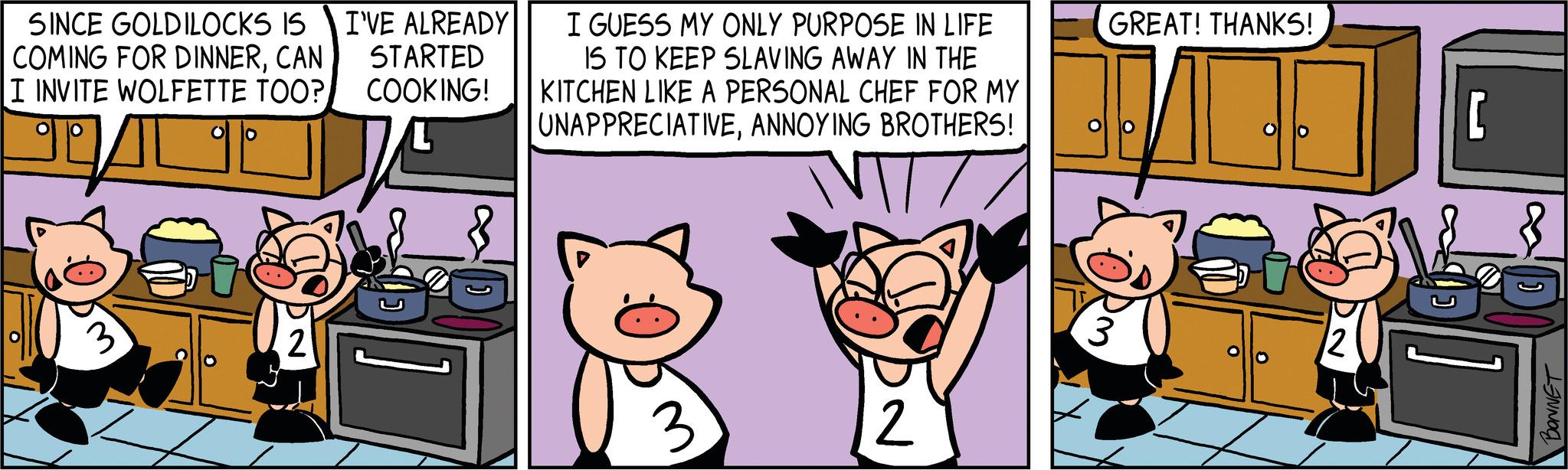 Art OCR: SINCE GOLDILOCKS IS I'VE ALREADY STARTED COMING FOR DINNERCAN I INVITE WOLFETTE TOO? COOKING! JAL 3 O D? 2 8 I GUESS MY ONLY PURPOSE IN LIFE IS TO KEEP SLAVING AWAY IN THE KITCHEN LIKE A PERSONAL CHEF FOR MY UNAPPRECIATIVEANNOYING BROTHERS! ??? 3 2 GREAT! THANKS! O 12 [ BONNET SINCE GOLDILOCKS IS I'VE ALREADY STARTED COMING FOR DINNERCAN I INVITE WOLFETTE TOO ? COOKING ! JAL 3 O D? 2 8 I GUESS MY ONLY PURPOSE IN LIFE IS TO KEEP SLAVING AWAY IN THE KITCHEN LIKE A PERSONAL CHEF FOR MY UNAPPRECIATIVEANNOYING BROTHERS ! ??? 3 2 GREAT ! THANKS ! O 12 [ BONNET