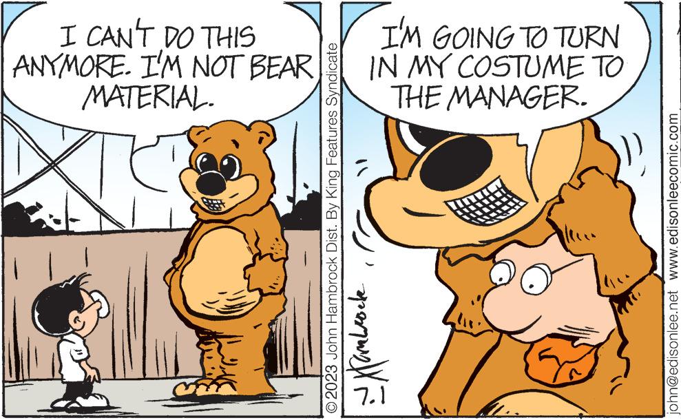 Happy OCR: I CAN'T DO THIS ANYMORE. I'M NOT BEAR MATERIAL. © 2023 John Hambrock Dist. By King Features Syndicate I'M GOING TO TURN IN MY COSTUME TO aparquetã THE MANAGER. john@edisonlee.net www.edisonleecomic.com I CAN'T DO THIS ANYMORE . I'M NOT BEAR MATERIAL . © 2023 John Hambrock Dist . By King Features Syndicate I'M GOING TO TURN IN MY COSTUME TO aparquetã THE MANAGER . john@edisonlee.net www.edisonleecomic.com