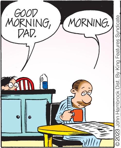 Water OCR: /// Ge DAD. MORNINGMORNING. GOOD © 2023 John Hambrock Dist. By King Features Syndicate /// Ge DAD . MORNINGMORNING . GOOD © 2023 John Hambrock Dist . By King Features Syndicate