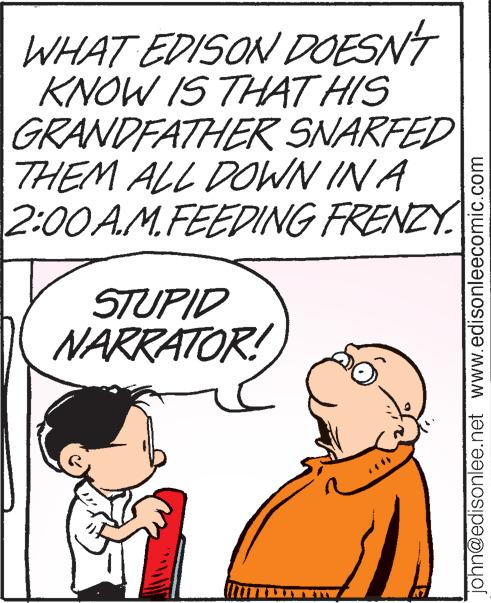 Mammal OCR: WHAT EDISON DOESN'T KNOW IS THAT HIS GRANDFATHER SNARFED THEM ALL DOWN IN A 2:00A.M.FEEDING FRENZY STUPID NARRATOR! john@edisonlee.net www.edisonleecomic.com WHAT EDISON DOESN'T KNOW IS THAT HIS GRANDFATHER SNARFED THEM ALL DOWN IN A 2:00 A.M.FEEDING FRENZY STUPID NARRATOR ! john@edisonlee.net www.edisonleecomic.com