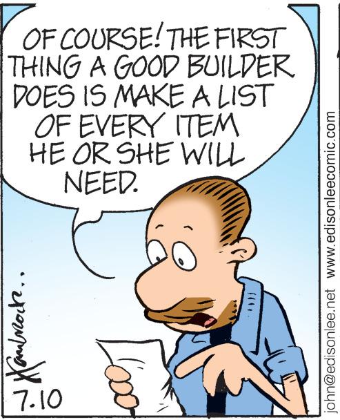 Happy OCR: OF COURSE! THE FIRST THING A GOOD BUILDER DOES IS MAKE A LIST OF EVERY ITEM HE OR SHE WILL NEED. faudrocre. 7.10 john@edisonlee.net www.edisonleecomic.com OF COURSE ! THE FIRST THING A GOOD BUILDER DOES IS MAKE A LIST OF EVERY ITEM HE OR SHE WILL NEED . faudrocre . 7.10 john@edisonlee.net www.edisonleecomic.com