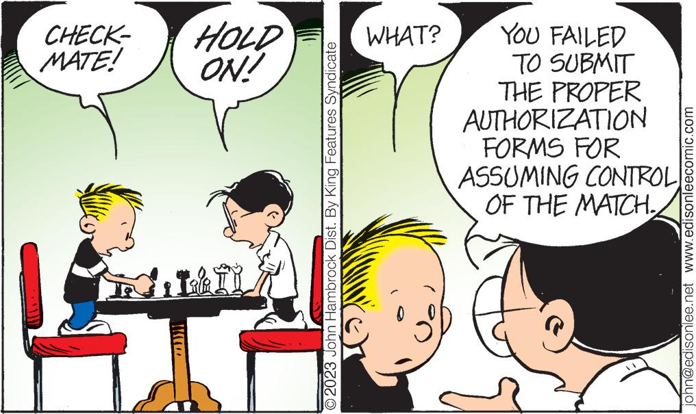 Mammal OCR: CHECK- MATE! HOLD ON! Tala I I O2023 John Hambrock Dist. By King Features Syndicate WHAT? YOU FAILED TO SUBMIT THE PROPER AUTHORIZATION FORMS FOR ASSUMING CONTROL OF THE MATCH. john@edisonlee.net www.edisonleecomic.com CHECK MATE ! HOLD ON ! Tala I I O2023 John Hambrock Dist . By King Features Syndicate WHAT ? YOU FAILED TO SUBMIT THE PROPER AUTHORIZATION FORMS FOR ASSUMING CONTROL OF THE MATCH . john@edisonlee.net www.edisonleecomic.com