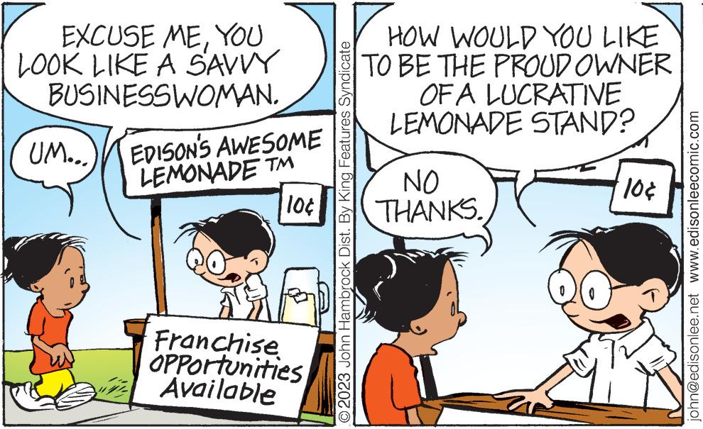 Organism OCR: EXCUSE MEYOU LOOK LIKE A SAVVY BUSINESSWOMAN. UM... EDISON'S AWESOME LEMONADE TM 10¢ 16 Franchise OPPOrtunities Available © 2023 John Hambrock Dist. By King Features Syndicate HOW WOULD YOU LIKE TO BE THE PROUD OWNER OF A LUCRATIVE LEMONADE STAND? NO THANKS. 10¢ john@edisonlee.net www.edisonleecomic.com EXCUSE MEYOU LOOK LIKE A SAVVY BUSINESSWOMAN . UM ... EDISON'S AWESOME LEMONADE TM 10 ¢ 16 Franchise OPPOrtunities Available © 2023 John Hambrock Dist . By King Features Syndicate HOW WOULD YOU LIKE TO BE THE PROUD OWNER OF A LUCRATIVE LEMONADE STAND ? NO THANKS . 10 ¢ john@edisonlee.net www.edisonleecomic.com