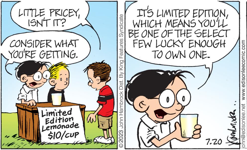 Gesture OCR: LITTLE PRICEYISN'T IT? CONSIDER WHAT YOU'RE GETTING. AT Limited Edition Lemonade $10/Cup © 2023 John Hambrock Dist. By King Features Syndicate IT'S LIMITED EDITIONWHICH MEANS YOU'LL BE ONE OF THE SELECT FEW LUCKY ENOUGH TO OWN ONE. 7.20 john@edisonlee.net www.edisonleecomic.com ???????? mun LITTLE PRICEYISN'T IT ? CONSIDER WHAT YOU'RE GETTING . AT Limited Edition Lemonade $ 10 / Cup © 2023 John Hambrock Dist . By King Features Syndicate IT'S LIMITED EDITIONWHICH MEANS YOU'LL BE ONE OF THE SELECT FEW LUCKY ENOUGH TO OWN ONE . 7.20 john@edisonlee.net www.edisonleecomic.com ???????? mun