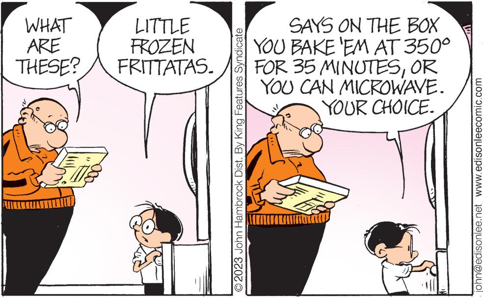 Art OCR: WHAT ARE THESE? LITTLE FROZEN FRITTATAS. O2023 John Hambrock Dist. By King Features Syndicate SAYS ON THE BOX YOU BAKE 'EM AT 350° FOR 35 MINUTESOR YOU CAN MICROWAVE. YOUR CHOICE. W john@edisonlee.net www.edisonleecomic.com WHAT ARE THESE ? LITTLE FROZEN FRITTATAS . O2023 John Hambrock Dist . By King Features Syndicate SAYS ON THE BOX YOU BAKE ' EM AT 350 ° FOR 35 MINUTESOR YOU CAN MICROWAVE . YOUR CHOICE . W john@edisonlee.net www.edisonleecomic.com