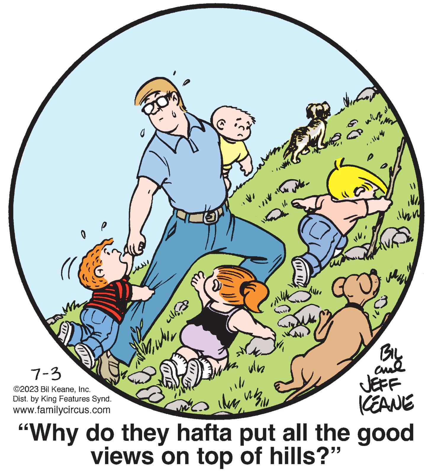 Pleased OCR: 0 7-3 ©2023 Bil KeaneInc. Dist. by King Features Synd. www.familycircus.com ????? //* vin jike. A400 Ma illan ??? BIL ??? JEFF ICEANE Im W "Why do they hafta put all the good views on top of hills?" 0 7-3 © 2023 Bil KeaneInc. Dist . by King Features Synd . www.familycircus.com ????? // * vin jike . A400 Ma illan ??? BIL ??? JEFF ICEANE Im W " Why do they hafta put all the good views on top of hills ? "