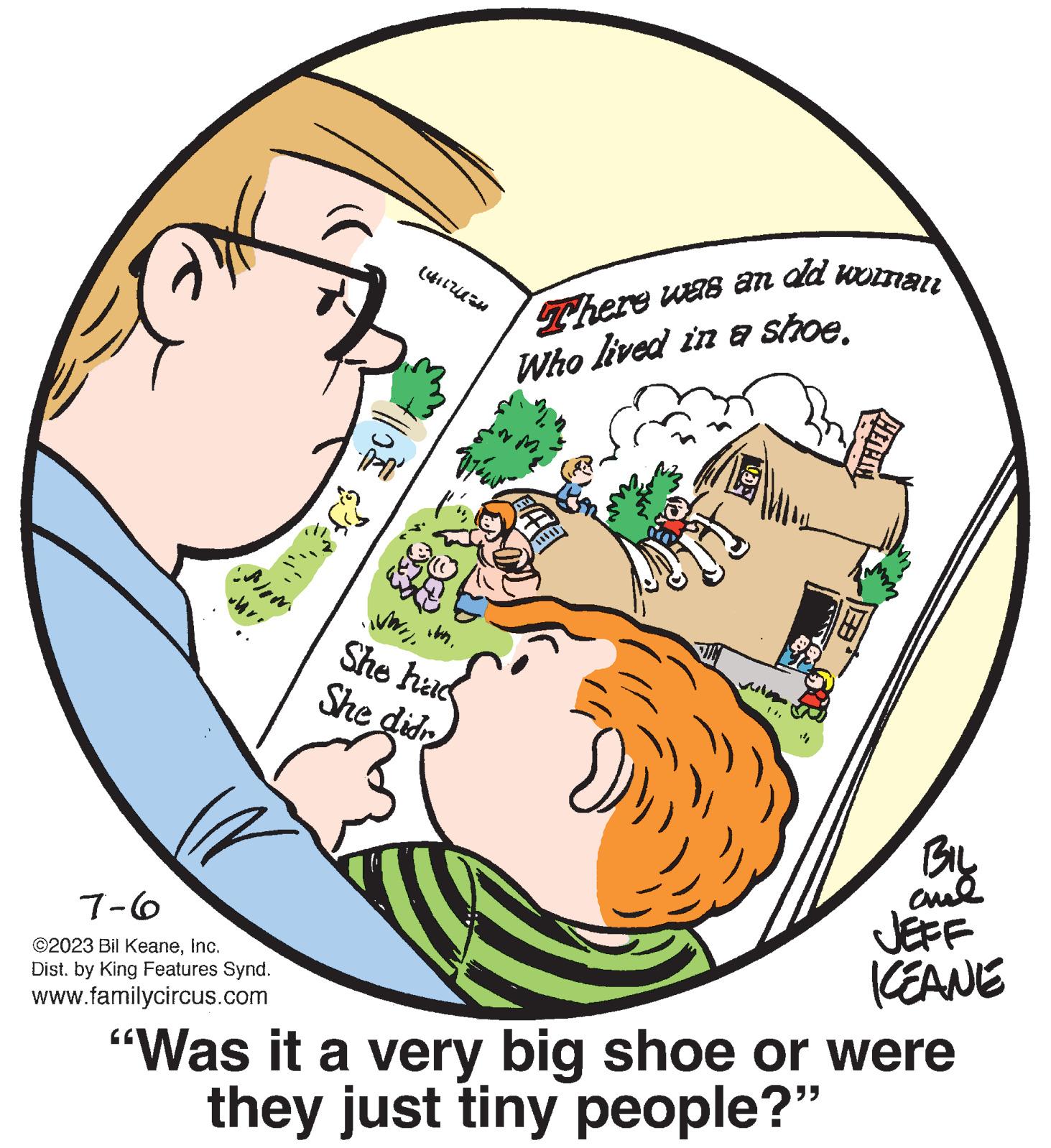 Pleased OCR: Bom 7-6 ©2023 Bil KeaneInc. Dist. by King Features Synd. www.familycircus.com (4117U50 10 WWIIShe had She didn There was an old womall Who lived in a shoe. RUN 14Bil amel JEFF KEANE "Was it a very big shoe or were they just tiny people?" Bom 7-6 © 2023 Bil KeaneInc. Dist . by King Features Synd . www.familycircus.com ( 4117U50 10 WWIIShe had She didn There was an old womall Who lived in a shoe . RUN 14Bil amel JEFF KEANE " Was it a very big shoe or were they just tiny people ? "