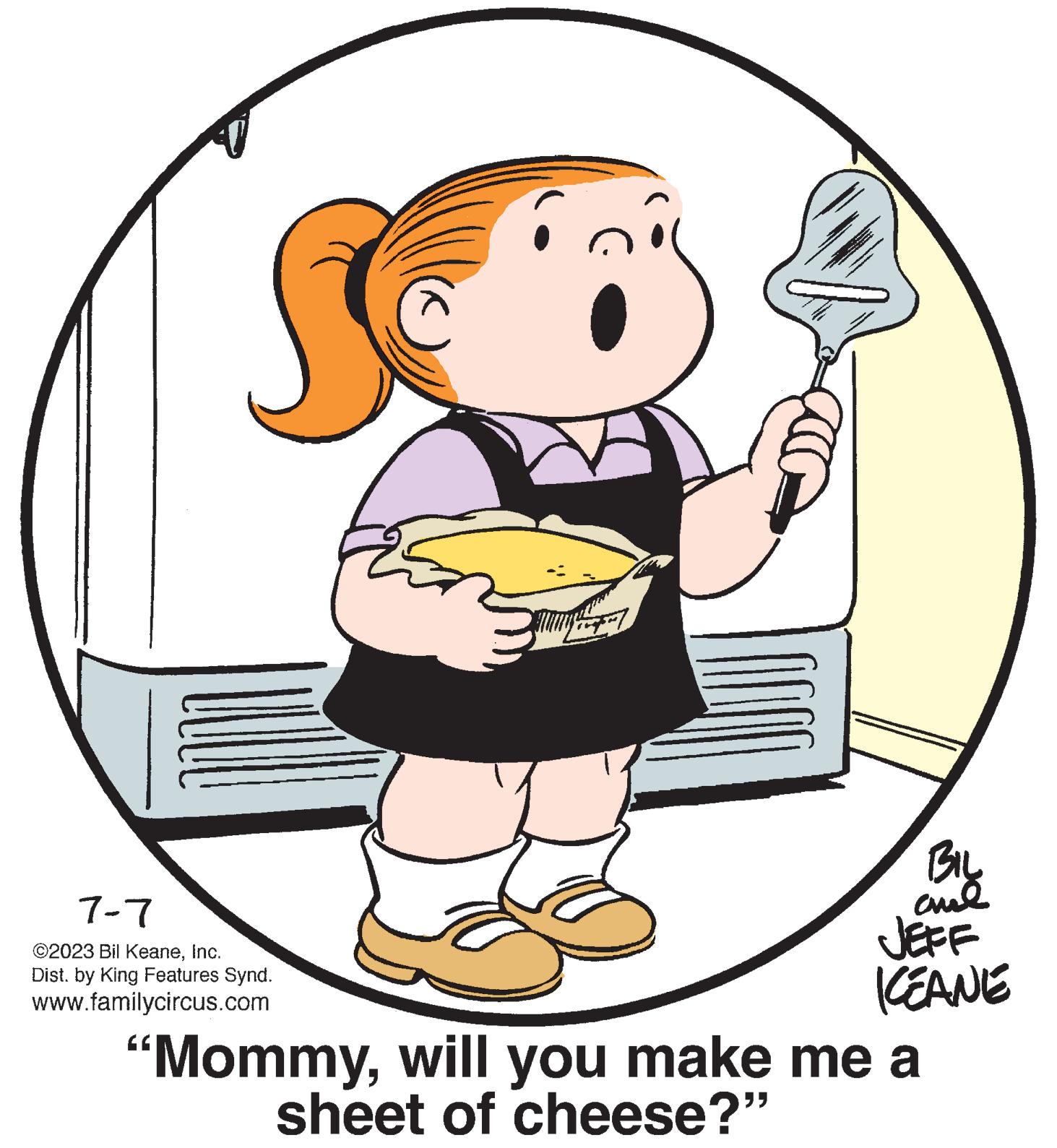 Illustration OCR: 7-7 ©2023 Bil KeaneInc. Dist. by King Features Synd. www.familycircus.com M PARA no te Biy aml JEFF KEANE "Mommywill you make me a sheet of cheese?” 7-7 © 2023 Bil KeaneInc. Dist . by King Features Synd . www.familycircus.com M PARA no te Biy aml JEFF KEANE " Mommywill you make me a sheet of cheese ? ”