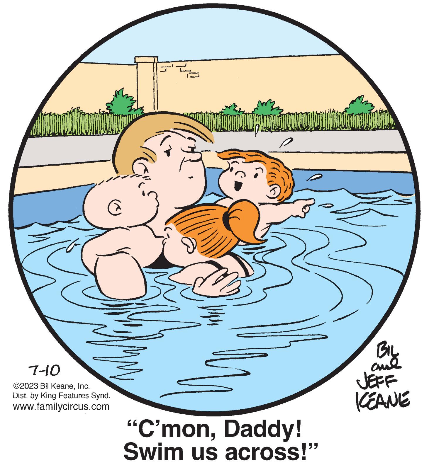 Art OCR: @ 7-10 ©2023 Bil KeaneInc. Dist. by King Features Synd. www.familycircus.com "C'monDaddy! Swim us across!" BIL ame JEFF KEANE @ 7-10 © 2023 Bil KeaneInc. Dist . by King Features Synd . www.familycircus.com " C'monDaddy ! Swim us across ! " BIL ame JEFF KEANE
