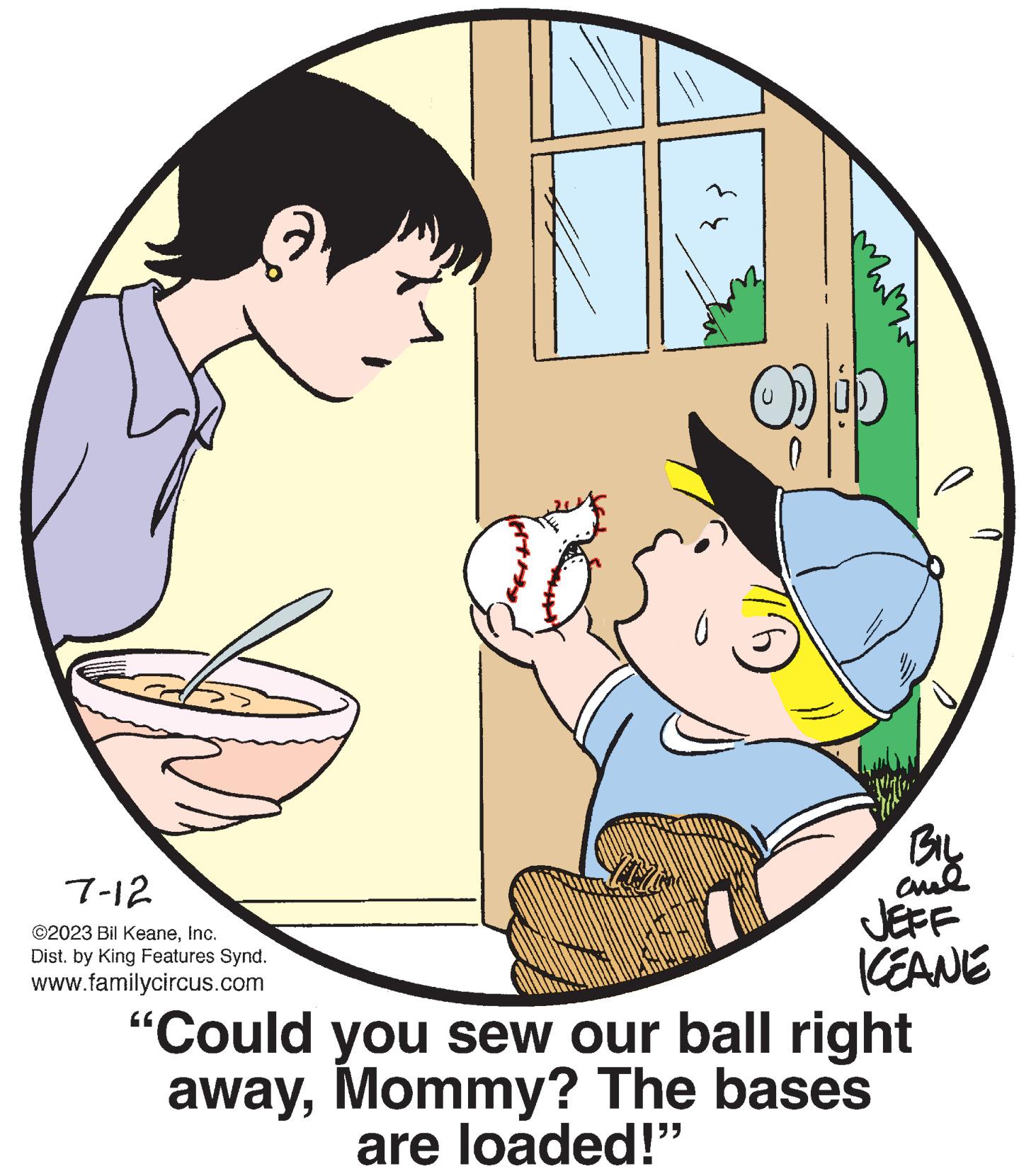 Rectangle OCR: 7-12 ©2023 Bil KeaneInc. Dist. by King Features Synd. www.familycircus.com O BIL ame JEFF KEANE "Could you sew our ball right awayMommy? The bases are loaded!" 7-12 © 2023 Bil KeaneInc. Dist . by King Features Synd . www.familycircus.com O BIL ame JEFF KEANE " Could you sew our ball right awayMommy ? The bases are loaded ! "