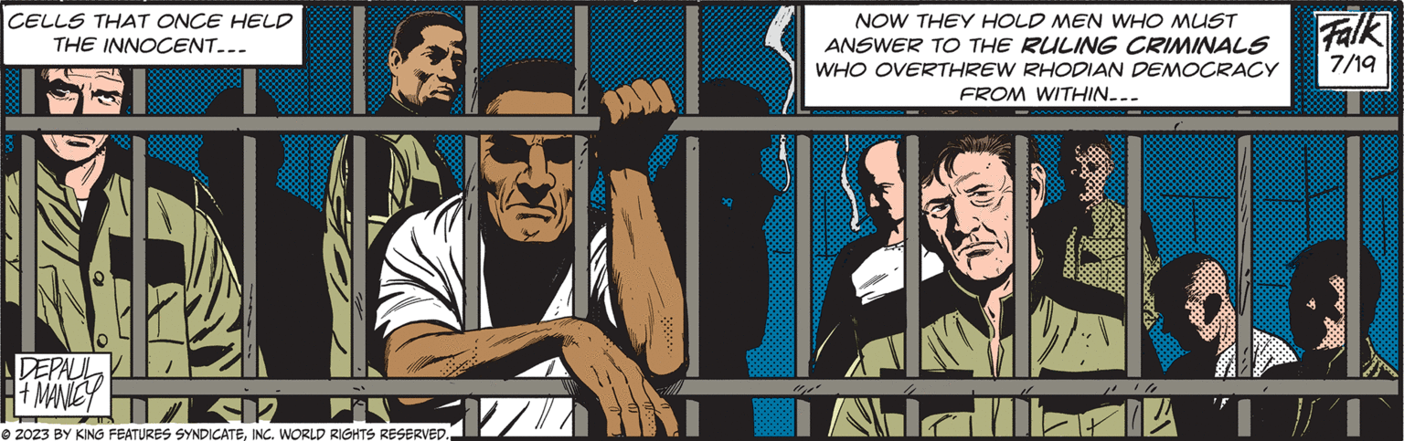 Conversation OCR: CELLS THAT ONCE HELD THE INNOCENT... DEVAYED F SIR © 2023 BY KING FEATURES SYNDICATEINC. WORLD RIGHTS RESERVED. TA N Falk NOW THEY HOLD MEN WHO MUST ANSWER TO THE RULING CRIMINALS WHO OVERTHREW RHODIAN DEMOCRACY 7/19 FROM WITHIN... CELLS THAT ONCE HELD THE INNOCENT ... DEVAYED F SIR © 2023 BY KING FEATURES SYNDICATEINC . WORLD RIGHTS RESERVED . TA N Falk NOW THEY HOLD MEN WHO MUST ANSWER TO THE RULING CRIMINALS WHO OVERTHREW RHODIAN DEMOCRACY 7/19 FROM WITHIN ...