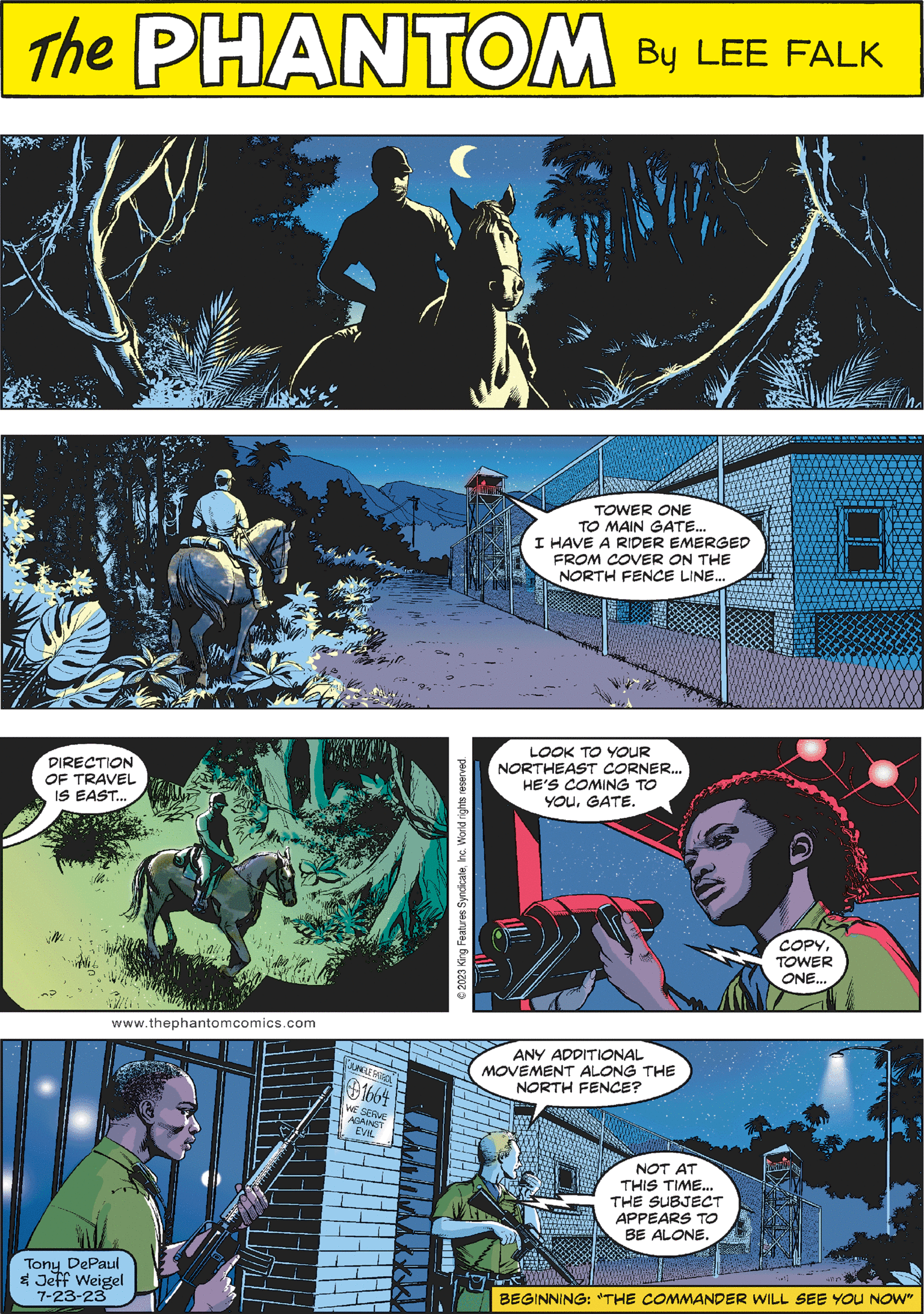 Comic book Faces (1) OCR: PHANTOM CREATED BY LEE FALK 0 THERES 5837 JUNGLE PATROL LOOK TO YOUR NORTHEAST CORNER... HE'S COMING TO YOUGATE. COPYTOWER ONE... www.thephantomcomics.com TOWER ONE TO MAIN GATE... I HAVE A RIDER EMERGED FROM COVER ON THE NORTH FENCE LINE... Tony DePaul & Jeff Weigel 7-23-23 JUNGLE PATROL 1664 WE SERVE AGAINST EVIL © 2023 King Features SyndicateInc. World rights reserved. DIRECTION OF TRAVEL IS EAST... ANY ADDITIONAL MOVEMENT ALONG THE NORTH FENCE? NOT AT THIS TIME... THE SUBJECT APPEARS TO BE ALONE. ibl mn: BEGINNING: "THE COMMANDER WILL SEE YOU NOW" PHANTOM CREATED BY LEE FALK 0 THERES 5837 JUNGLE PATROL LOOK TO YOUR NORTHEAST CORNER ... HE'S COMING TO YOUGATE . COPYTOWER ONE ... www.thephantomcomics.com TOWER ONE TO MAIN GATE ... I HAVE A RIDER EMERGED FROM COVER ON THE NORTH FENCE LINE ... Tony DePaul & Jeff Weigel 7-23-23 JUNGLE PATROL 1664 WE SERVE AGAINST EVIL © 2023 King Features SyndicateInc. World rights reserved . DIRECTION OF TRAVEL IS EAST ... ANY ADDITIONAL MOVEMENT ALONG THE NORTH FENCE ? NOT AT THIS TIME ... THE SUBJECT APPEARS TO BE ALONE . ibl mn : BEGINNING : " THE COMMANDER WILL SEE YOU NOW "