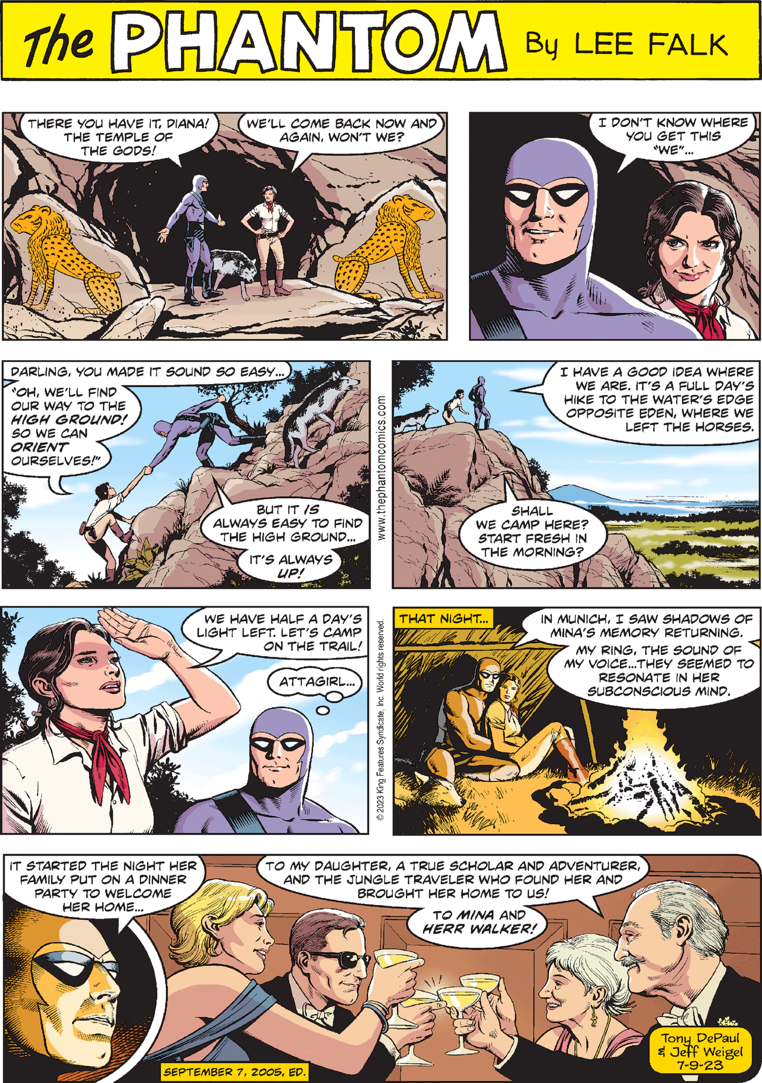 Comics OCR: THAT NIGHT... PHANTOM When CREATED BY LEE FALK DARLINGYOU MADE IT SOUND SO EASY.... "OHWE'LL FIND OUR WAY TO THE HIGH GROUND! SO WE CAN ORIENT OURSELVES!" PAD BUT IT IS ALWAYS EASY TO FIND THE HIGH GROUND... IT'S ALWAYS UP! IN MUNICHI SAW SHADOWS OF MINA'S MEMORY RETURNING. MY RINGTHE SOUND OF MY VOICE...THEY SEEMED TO RESONATE IN HER SUBCONSCIOUS MIND. www.thephantomcomics.com THERE YOU HAVE ITDIANA! THE TEMPLE OF THE GODS! I HAVE A GOOD IDEA WHERE WE ARE. IT'S A FULL DAY'S HIKE TO THE WATER'S EDGE OPPOSITE EDENWHERE WE LEFT THE HORSES. SHALL WE CAMP HERE? START FRESH IN THE MORNING? WE'LL COME BACK NOW AND AGAINWON'T WE? IT STARTED THE NIGHT HER FAMILY PUT ON A DINNER PARTY TO WELCOME HER HOME... © 2023 King Features SyndicateInc. World rights reserved. SEPTEMBER 7ED. I DON'T KNOW WHERE YOU GET THIS "WE"... TO MY DAUGHTERAND THE JUNGLE TRAVELER WHO FOUND HER AND BROUGHT HER HOME TO US! TO MINA AND HERR WALKER! WE HAVE HALF A DAY'S LIGHT LEFT. LET'S CAMP ON THE TRAIL! ATTAGIRL... Tony DePaul & Jeff Weigel 7-9-23 THAT NIGHT ... PHANTOM When CREATED BY LEE FALK DARLINGYOU MADE IT SOUND SO EASY .... " OHWE'LL FIND OUR WAY TO THE HIGH GROUND ! SO WE CAN ORIENT OURSELVES ! " PAD BUT IT IS ALWAYS EASY TO FIND THE HIGH GROUND ... IT'S ALWAYS UP ! IN MUNICHI SAW SHADOWS OF MINA'S MEMORY RETURNING . MY RINGTHE SOUND OF MY VOICE ... THEY SEEMED TO RESONATE IN HER SUBCONSCIOUS MIND . www.thephantomcomics.com THERE YOU HAVE ITDIANA ! THE TEMPLE OF THE GODS ! I HAVE A GOOD IDEA WHERE WE ARE . IT'S A FULL DAY'S HIKE TO THE WATER'S EDGE OPPOSITE EDENWHERE WE LEFT THE HORSES . SHALL WE CAMP HERE ? START FRESH IN THE MORNING ? WE'LL COME BACK NOW AND AGAINWON'T WE ? IT STARTED THE NIGHT HER FAMILY PUT ON A DINNER PARTY TO WELCOME HER HOME ... © 2023 King Features SyndicateInc. World rights reserved . SEPTEMBER 7ED . I DON'T KNOW WHERE YOU GET THIS " WE " ... TO MY DAUGHTERA TRUE SCHOLAR AND ADVENTURERAND THE JUNGLE TRAVELER WHO FOUND HER AND BROUGHT HER HOME TO US ! TO MINA AND HERR WALKER ! WE HAVE HALF A DAY'S LIGHT LEFT . LET'S CAMP ON THE TRAIL ! ATTAGIRL ... Tony DePaul & Jeff Weigel 7-9-23