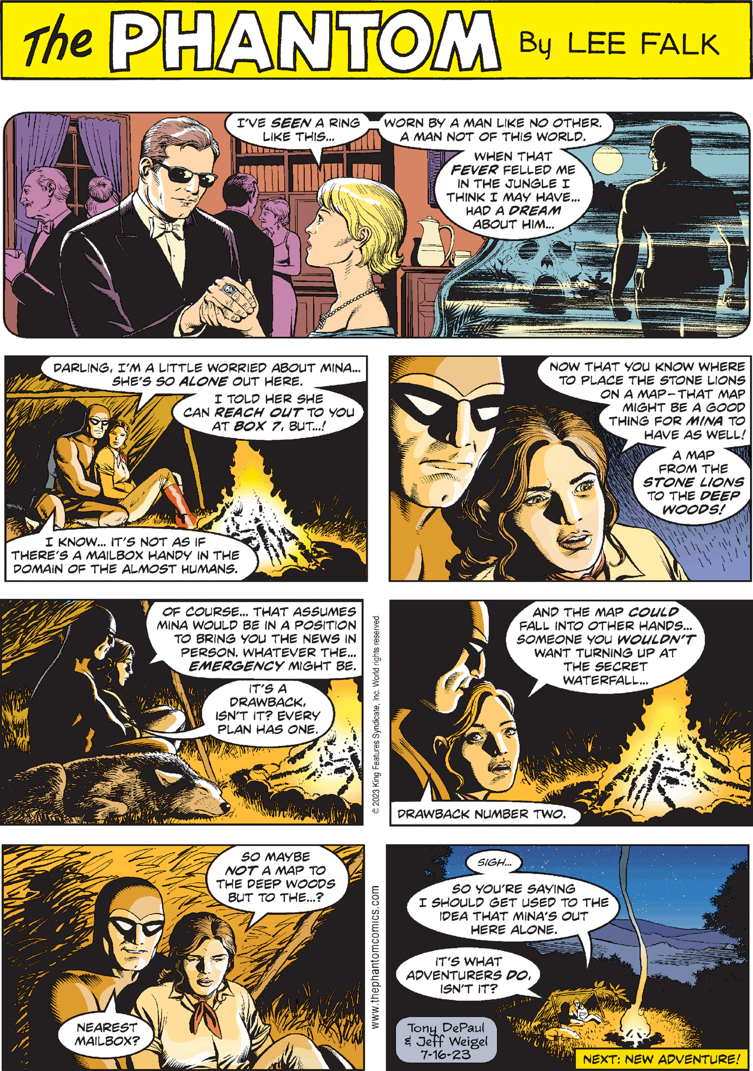 Art OCR: PHANTOM CREATED BY LEE FALK DARLINGI'M A LITTLE WORRIED ABOUT MINA... SHE'S SO ALONE OUT HERE. CAD I TOLD HER SHE ICAN REACH OUT TO YOU AT BOX 7BUT...! I KNOW... IT'S NOT AS IF THERE'S A MAILBOX HANDY IN THE DOMAIN OF THE ALMOST HUMANS. AND THE MAP COULD FALL INTO OTHER HANDS... SOMEONE YOU WOULDN'T WANT TURNING UP AT THE SECRET WATERFALL... DRAWBACK NUMBER TWO. www.thephantomcomics.com NEAREST MAILBOX? I'VE SEEN A RING LIKE THIS... NOW THAT YOU KNOW WHERE TO PLACE THE STONE LIONS ON A MAP-THAT MAP MIGHT BE A GOOD THING FOR MINA TO HAVE AS WELL! A MAP FROM THE STONE LIONS TO THE DEEP WOODS! SO MAYBE NOT A MAP TO THE DEEP WOODS BUT TO THE...? © 2023 King Features SyndicateInc. World rights reserved. WORN BY A MAN LIKE NO OTHER. A MAN NOT OF THIS WORLD. WHEN THAT FEVER FELLED ME IN THE JUNGLE I THINK I MAY HAVE... HAD A DREAM ABOUT HIM... SIGH... IT'S WHAT ADVENTURERS DOISN'T IT? OF COURSE... THAT ASSUMES MINA WOULD BE IN A POSITION TO BRING YOU THE NEWS IN PERSON. WHATEVER THE... EMERGENCY MIGHT BE. SO YOU'RE SAYING I SHOULD GET USED TO THE IDEA THAT MINA'S OUT HERE ALONE. Tony DePaul & Jeff Weigel 7-16-23 IT'S A DRAWBACKISN'T IT? EVERY PLAN HAS ONE. NEXT: NEW ADVENTURE! PHANTOM CREATED BY LEE FALK DARLINGI'M A LITTLE WORRIED ABOUT MINA ... SHE'S SO ALONE OUT HERE . CAD I TOLD HER SHE ICAN REACH OUT TO YOU AT BOX 7BUT ... ! I KNOW ... IT'S NOT AS IF THERE'S A MAILBOX HANDY IN THE DOMAIN OF THE ALMOST HUMANS . AND THE MAP COULD FALL INTO OTHER HANDS ... SOMEONE YOU WOULDN'T WANT TURNING UP AT THE SECRET WATERFALL ... DRAWBACK NUMBER TWO . www.thephantomcomics.com NEAREST MAILBOX ? I'VE SEEN A RING LIKE THIS ... NOW THAT YOU KNOW WHERE TO PLACE THE STONE LIONS ON A MAP - THAT MAP MIGHT BE A GOOD THING FOR MINA TO HAVE AS WELL ! A MAP FROM THE STONE LIONS TO THE DEEP WOODS ! SO MAYBE NOT A MAP TO THE DEEP WOODS BUT TO THE ... ? © 2023 King Features SyndicateInc. World rights reserved . WORN BY A MAN LIKE NO OTHER . A MAN NOT OF THIS WORLD . WHEN THAT FEVER FELLED ME IN THE JUNGLE I THINK I MAY HAVE ... HAD A DREAM ABOUT HIM ... SIGH ... IT'S WHAT ADVENTURERS DOISN'T IT ? OF COURSE ... THAT ASSUMES MINA WOULD BE IN A POSITION TO BRING YOU THE NEWS IN PERSON . WHATEVER THE ... EMERGENCY MIGHT BE . SO YOU'RE SAYING I SHOULD GET USED TO THE IDEA THAT MINA'S OUT HERE ALONE . Tony DePaul & Jeff Weigel 7-16-23 IT'S A DRAWBACKISN'T IT ? EVERY PLAN HAS ONE . NEXT : NEW ADVENTURE !