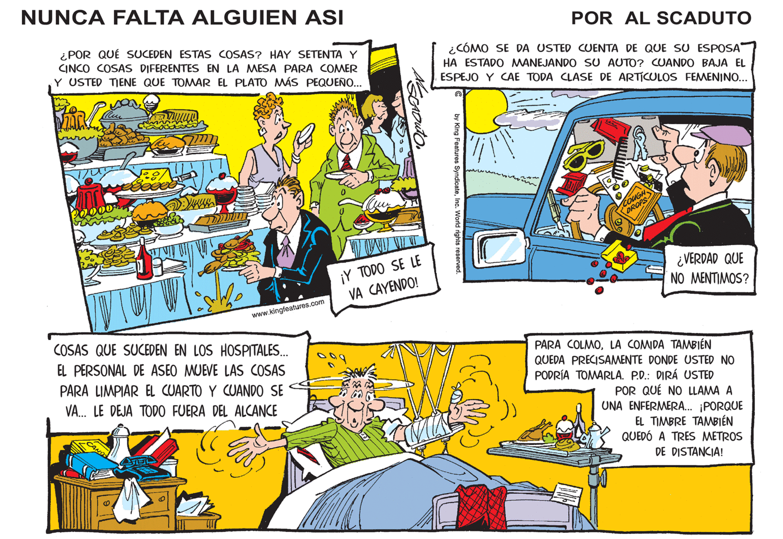 Fictional character OCR: NUNCA FALTA ALGUIEN ASI ¿POR QUÉ SUCEDEN ESTAS COSAS? HAY SETENTA Y CINCO COSAS DIFERENTES EN LA MESA PARA COMER Y USTED TIENE QUE TOMAR EL PLATO MÁS PEQUEÑO... ? www.kingfeatures.com COSAS QUE SUCEDEN EN LOS HOSPITALES... EL PERSONAL DE ASEO MUEVE LAS COSAS PARA LIMPIAR EL CUARTO Y CUANDO SE VA... LE DEJA TODO FUERA DEL ALCANCE A SCADUTO ¡Y TODO SE LE VA CAYENDO! POR AL SCADUTO ¿CÓMO SE DA USTED CUENTA DE QUE SU ESPOSA HA ESTADO MANEJANDO SU AUTO? CUANDO BAJA EL ESPEJO Y CAE TODA CLASE DE ARTÍCULOS FEMENINO... C by King Features SyndicateInc. World rights reserved. c COUGH DROPS ¿VERDAD QUE NO MENTIMOS? PARA COLMOLA COMIDA TAMBIÉN QUEDA PRECISAMENTE DONDE USTED NO PODRÍA TOMARLA. P.D.: DIRÁ USTED POR QUÉ NO LLAMA A UNA ENFERMERA... ¡PORQUE EL TIMBRE TAMBIÉN QUEDÓ A TRES METROS DE DISTANCIA! NUNCA FALTA ALGUIEN ASI ¿ POR QUÉ SUCEDEN ESTAS COSAS ? HAY SETENTA Y CINCO COSAS DIFERENTES EN LA MESA PARA COMER Y USTED TIENE QUE TOMAR EL PLATO MÁS PEQUEÑO ... ? www.kingfeatures.com COSAS QUE SUCEDEN EN LOS HOSPITALES ... EL PERSONAL DE ASEO MUEVE LAS COSAS PARA LIMPIAR EL CUARTO Y CUANDO SE VA ... LE DEJA TODO FUERA DEL ALCANCE A SCADUTO ¡ Y TODO SE LE VA CAYENDO ! POR AL SCADUTO ¿ CÓMO SE DA USTED CUENTA DE QUE SU ESPOSA HA ESTADO MANEJANDO SU AUTO ? CUANDO BAJA EL ESPEJO Y CAE TODA CLASE DE ARTÍCULOS FEMENINO ... C by King Features SyndicateInc. World rights reserved . c COUGH DROPS ¿ VERDAD QUE NO MENTIMOS ? PARA COLMOLA COMIDA TAMBIÉN QUEDA PRECISAMENTE DONDE USTED NO PODRÍA TOMARLA . P.D .: DIRÁ USTED POR QUÉ NO LLAMA A UNA ENFERMERA ... ¡ PORQUE EL TIMBRE TAMBIÉN QUEDÓ A TRES METROS DE DISTANCIA !