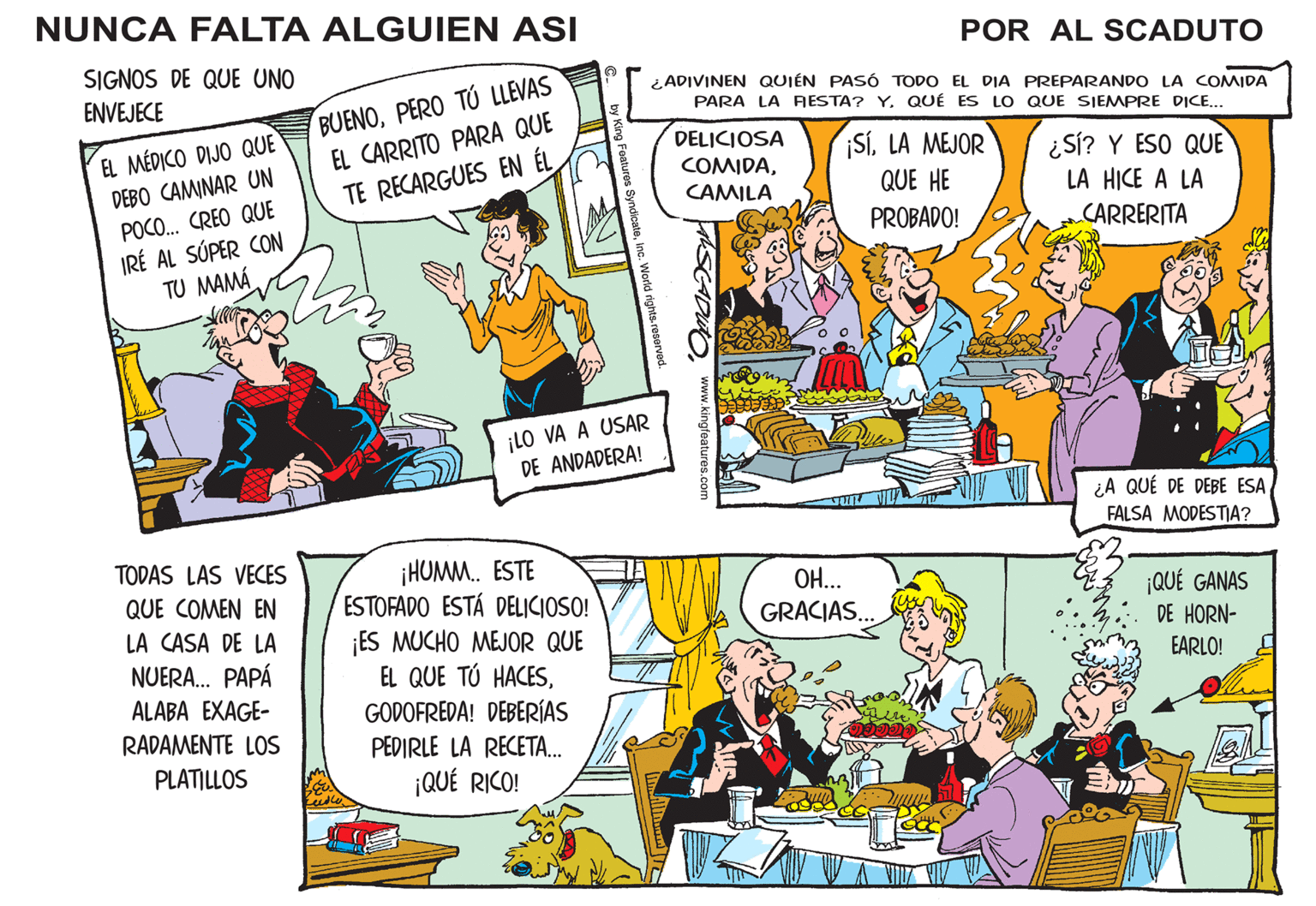 Comic book OCR: NUNCA FALTA ALGUIEN ASI SIGNOS DE QUE UNO ENVEJECE EL MÉDICO DIJO QUE DEBO CAMINAR UN POCO... CREO QUE IRÉ AL SÚPER CON TU MAMÁ TODAS LAS VECES QUE COMEN EN LA CASA DE LA NUERA... PAPÁ ALABA EXAGE- RADAMENTE LOS PLATILLOS BUENOPERO TÚ LLEVAS EL CARRITO PARA QUE TE RECARGUES EN ÉL by King Features SyndicateInc. World rights reserved. ¡LO VA A USAR DE ANDADERA! ¡HUMM.. ESTE ESTOFADO ESTÁ DELICIOSO! ¡ES MUCHO MEJOR QUE EL QUE TÚ HACESGODOFREDA! DEBERÍAS PEDIRLE LA RECETA... ¡QUÉ RICO! POR AL SCADUTO ¿ADIVINEN QUIÉN PASÓ TODO EL DIA PREPARANDO LA COMIDA PARA LA FIESTA? YQUÉ ES LO QUE SIEMPRE DICE... DELICIOSA ¡SÍLA MEJOR COMIDACAMILA QUE HE PROBADO! www.kingfeatures.com OH... GRACIAS... 77 ¿Sí? Y ESO QUE LA HICE A LA CARRERITA ¿A QUÉ DE DEBE ESA FALSA MODESTIA? ¡QUÉ GANAS DE HORN- EARLO! ? NUNCA FALTA ALGUIEN ASI SIGNOS DE QUE UNO ENVEJECE EL MÉDICO DIJO QUE DEBO CAMINAR UN POCO ... CREO QUE IRÉ AL SÚPER CON TU MAMÁ TODAS LAS VECES QUE COMEN EN LA CASA DE LA NUERA ... PAPÁ ALABA EXAGE RADAMENTE LOS PLATILLOS BUENOPERO TÚ LLEVAS EL CARRITO PARA QUE TE RECARGUES EN ÉL by King Features SyndicateInc. World rights reserved . ¡ LO VA A USAR DE ANDADERA ! ¡ HUMM .. ESTE ESTOFADO ESTÁ DELICIOSO ! ¡ ES MUCHO MEJOR QUE EL QUE TÚ HACESGODOFREDA ! DEBERÍAS PEDIRLE LA RECETA ... ¡ QUÉ RICO ! POR AL SCADUTO ¿ ADIVINEN QUIÉN PASÓ TODO EL DIA PREPARANDO LA COMIDA PARA LA FIESTA ? YQUÉ ES LO QUE SIEMPRE DICE ... DELICIOSA ¡ SÍLA MEJOR COMIDACAMILA QUE HE PROBADO ! www.kingfeatures.com OH ... GRACIAS ... 77 ¿ Sí ? Y ESO QUE LA HICE A LA CARRERITA ¿ A QUÉ DE DEBE ESA FALSA MODESTIA ? ¡ QUÉ GANAS DE HORN EARLO ! ?