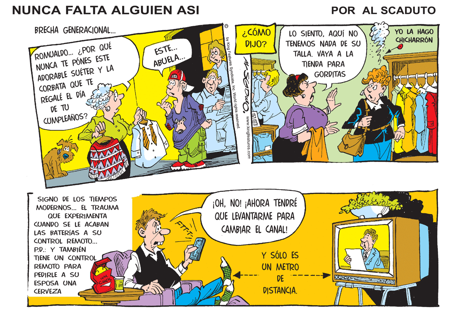 Fictional character OCR: NUNCA FALTA ALGUIEN ASI BRECHA GENERACIONAL... ROMUALDO... ¿POR QUÉ NUNCA TE PÓNES ESTE ADORABLE SUÉTER Y LA CORBATA QUE TE REGALÉ EL DÍA DE TU CUMPLEAÑOS? SIGNO DE LOS TIEMPOS MODERNOS... EL TRAUMA QUE EXPERIMENTA CUANDO SE LE ACABAN LAS BATERÍAS A SU CONTROL REMOTO... P.D. Y TAMBIÉN TIENE UN CONTROL REMOTO PARA PEDIRLE A SU ESPOSA UNA CERVEZA ?? CHIPS Bf ESTE... ABUELA... MIZ FTT-T- by King Features SyndicateInc. World rights reserved. ¿CÓMO DIJO? www.kingfeatures.com 100 AP LO SIENTOAQUÍ NO TENEMOS NADA DE SU TALLA. VAYA A LA TIENDA PARA GORDITAS ¡OHNO! ¡AHORA TENDRÉ QUE LEVANTARME PARA CAMBIAR EL CANAL! Y SÓLO ES UN METRO POR AL SCADUTO DE DISTANCIA. OOFL aleg YO LA HAGO CHICHARRÓN Wer 0000 NUNCA FALTA ALGUIEN ASI BRECHA GENERACIONAL ... ROMUALDO ... ¿ POR QUÉ NUNCA TE PÓNES ESTE ADORABLE SUÉTER Y LA CORBATA QUE TE REGALÉ EL DÍA DE TU CUMPLEAÑOS ? SIGNO DE LOS TIEMPOS MODERNOS ... EL TRAUMA QUE EXPERIMENTA CUANDO SE LE ACABAN LAS BATERÍAS A SU CONTROL REMOTO ... P.D. Y TAMBIÉN TIENE UN CONTROL REMOTO PARA PEDIRLE A SU ESPOSA UNA CERVEZA ?? CHIPS Bf ESTE ... ABUELA ... MIZ FTT - T by King Features SyndicateInc. World rights reserved . ¿ CÓMO DIJO ? www.kingfeatures.com 100 AP LO SIENTOAQUÍ NO TENEMOS NADA DE SU TALLA . VAYA A LA TIENDA PARA GORDITAS ¡ OHNO ! ¡ AHORA TENDRÉ QUE LEVANTARME PARA CAMBIAR EL CANAL ! Y SÓLO ES UN METRO POR AL SCADUTO DE DISTANCIA . OOFL aleg YO LA HAGO CHICHARRÓN Wer 0000