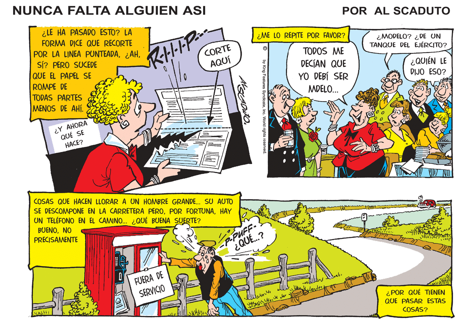 Slope OCR: NUNCA FALTA ALGUIEN ASI ¿LE HA PASADO ESTO? LA FORMA DICE QUE RECORTE POR LA LINEA PUNTEADASí? PERO SUCEDE QUE EL PAPEL SE ROMPE DE TODAS PARTES MENOS DE AHÍ. tre ¿Y AHORA QUÉ SE HACE? JIN!! COSAS QUE HACEN LLORAR A UN HOMBRE GRANDE... SU AUTO SE DESCOMPONE EN LA CARRETERA PEROHAY UN TELÉFONO EN EL CAMINO... ¿QUÉ BUENA SUERTE? BUENONO PRECISAMENTE 0 CORTE AQUÍ R·I···•P: FUERA DE SERVICIO P-PUFF- ¿QUÉ...? ¿ME LO REPITE POR FAVOR? w ? by King Features SyndicateInc. World rights reserved. ?????? POR AL SCADUTO TODOS ME DECÍAN QUE YO DEBÍ SER MDELO... Films ¿MODELO? ¿DE UN TANQUE DEL EJÉRCITO? THAT Sel Twos 161¿QUIÉN LE DIJO ESO? ¿POR QUÉ TIENEN QUE PASAR ESTAS COSAS? NUNCA FALTA ALGUIEN ASI ¿ LE HA PASADO ESTO ? LA FORMA DICE QUE RECORTE POR LA LINEA PUNTEADA¿ AHSí ? PERO SUCEDE QUE EL PAPEL SE ROMPE DE TODAS PARTES MENOS DE AHÍ . tre ¿ Y AHORA QUÉ SE HACE ? JIN !! COSAS QUE HACEN LLORAR A UN HOMBRE GRANDE ... SU AUTO SE DESCOMPONE EN LA CARRETERA PEROPOR FORTUNAHAY UN TELÉFONO EN EL CAMINO ... ¿ QUÉ BUENA SUERTE ? BUENONO PRECISAMENTE 0 CORTE AQUÍ R · I ··· • P : FUERA DE SERVICIO P - PUFF ¿ QUÉ ... ? ¿ ME LO REPITE POR FAVOR ? w ? by King Features SyndicateInc. World rights reserved . ?????? POR AL SCADUTO TODOS ME DECÍAN QUE YO DEBÍ SER MDELO ... Films ¿ MODELO ? ¿ DE UN TANQUE DEL EJÉRCITO ? THAT Sel Twos 161¿ QUIÉN LE DIJO ESO ? ¿ POR QUÉ TIENEN QUE PASAR ESTAS COSAS ?