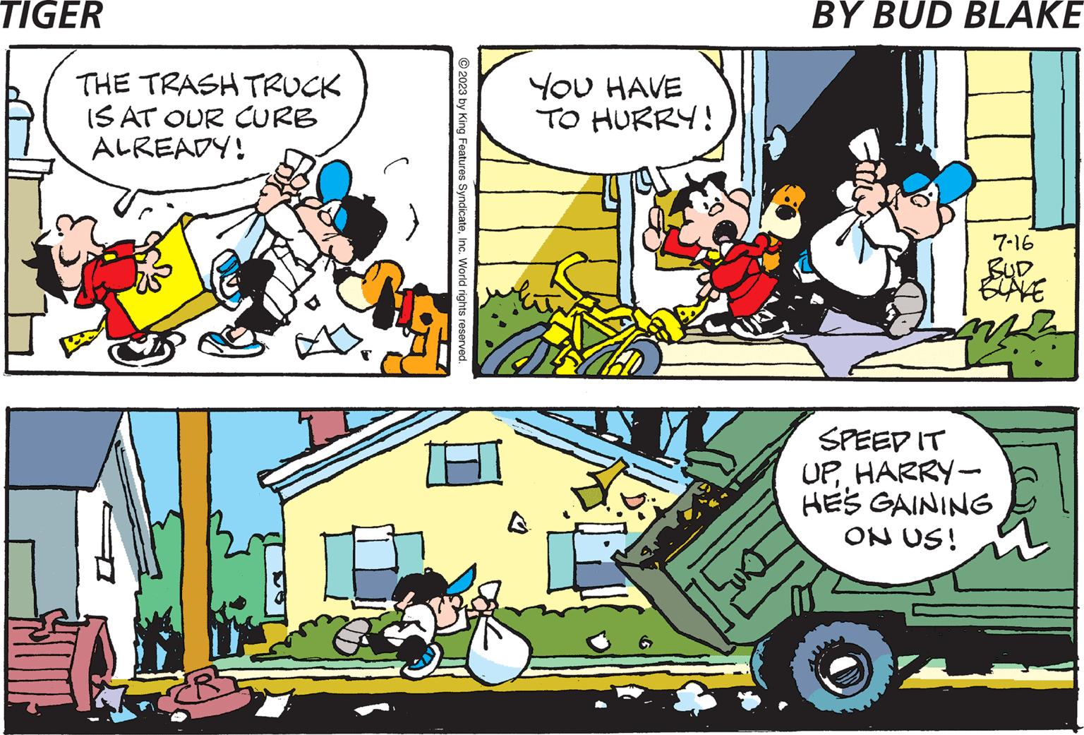 Art OCR: ( MOM SAID TAKE OUT THE TRASH RIGHT NOW! www.kingfeatures.com SOME THE TRASH TRUCK IS AT OUR CURB ALREADY! c T © 2023 by King Features SyndicateInc. World rights reserved. YOU HAVE TO HURRY! 7-16 BUD BLAKE SPEEP IT UPHARRY- HE'S GAINING ON US! ( MOM SAID TAKE OUT THE TRASH RIGHT NOW ! www.kingfeatures.com SOME THE TRASH TRUCK IS AT OUR CURB ALREADY ! c T © 2023 by King Features SyndicateInc. World rights reserved . YOU HAVE TO HURRY ! 7-16 BUD BLAKE SPEEP IT UPHARRY HE'S GAINING ON US !