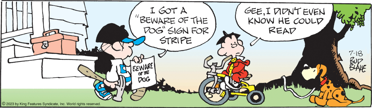 Happy OCR: © 2023 by King Features SyndicateInc. World rights reserved. I GOT A BEWARE OF THE DOG" SIGN FOR STRIPE BEWARE OF THE DOG GEEI DIDN'T EVEN KNOW HE COULD READ 7-18 BUD BLAKE © 2023 by King Features SyndicateInc. World rights reserved . I GOT A BEWARE OF THE DOG " SIGN FOR STRIPE BEWARE OF THE DOG GEEI DIDN'T EVEN KNOW HE COULD READ 7-18 BUD BLAKE