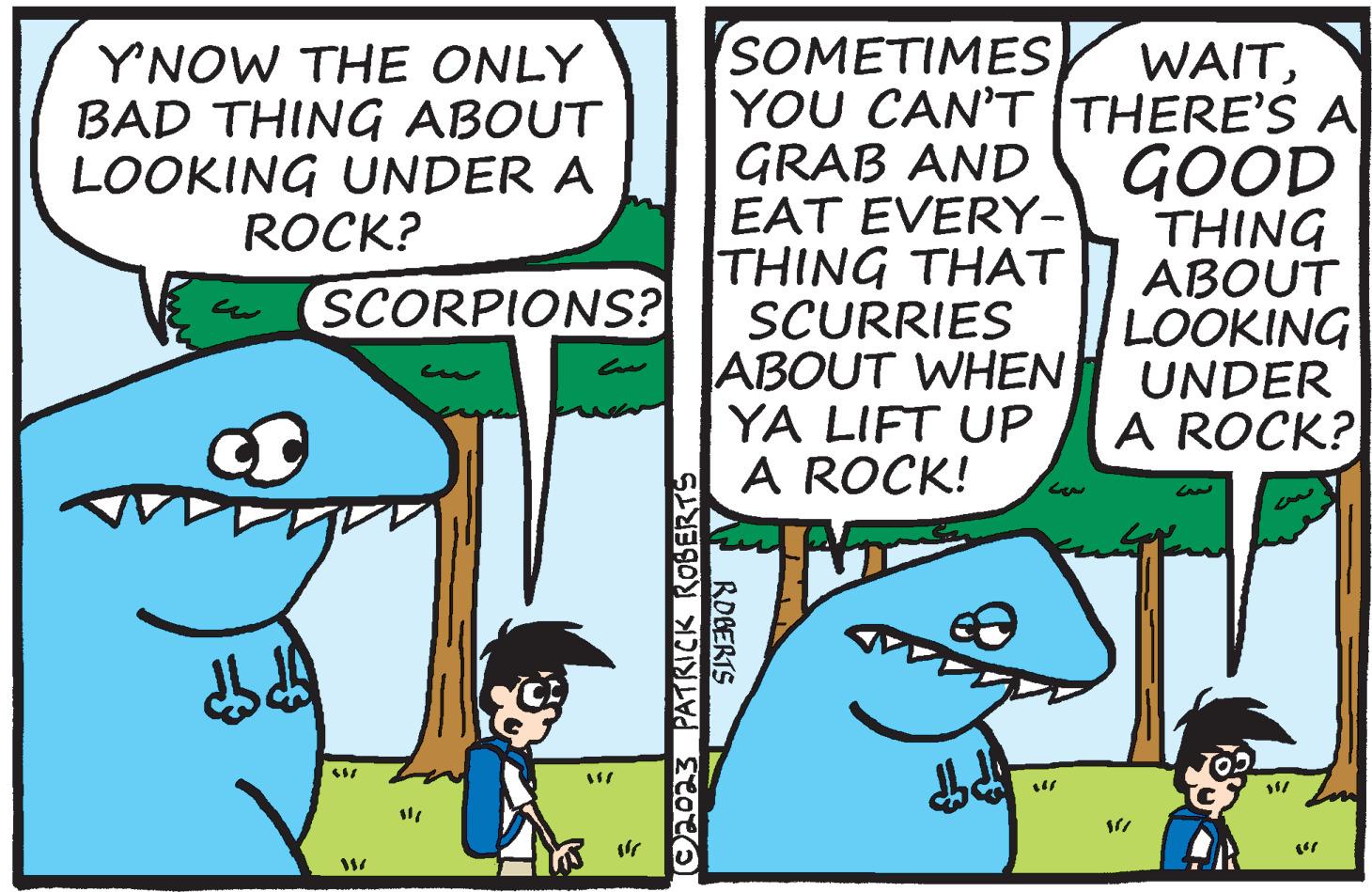 Sharing OCR: Y'NOW THE ONLY BAD THING ABOUT LOOKING UNDER A ROCK? d SCORPIONS? 117 } (©2023 PATRICK ROBERTS SOMETIMES WAITYOU CAN'T THERE'S A GRAB AND EAT EVERY- THING THAT SCURRIES ABOUT WHEN YA LIFT UP A ROCK! ROBERTS db d — ??? GOOD THING ABOUT LOOKING UNDER A ROCK? Y'NOW THE ONLY BAD THING ABOUT LOOKING UNDER A ROCK ? d SCORPIONS ? 117 } ( © 2023 PATRICK ROBERTS SOMETIMES WAITYOU CAN'T THERE'S A GRAB AND EAT EVERY THING THAT SCURRIES ABOUT WHEN YA LIFT UP A ROCK ! ROBERTS db d — ??? GOOD THING ABOUT LOOKING UNDER A ROCK ?
