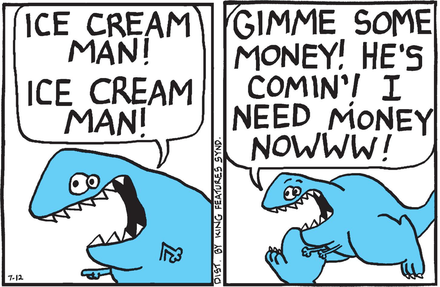Font OCR: 7-12 ICE CREAM MAN! ICE CREAM MAN! DIST. BY KING FEATURES SYND. GIMME SOME MONEY! HE'S COMIN' I NEED MONEY NOWWW! 7-12 ICE CREAM MAN ! ICE CREAM MAN ! DIST . BY KING FEATURES SYND . GIMME SOME MONEY ! HE'S COMIN ' I NEED MONEY NOWWW !