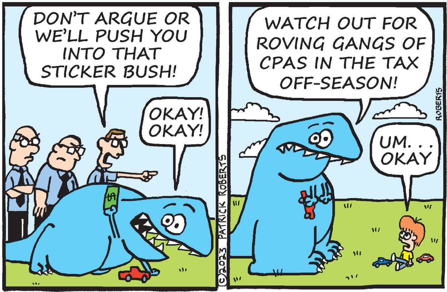 Font OCR: DON'T ARGUE OR WE'LL PUSH YOU INTO THAT STICKER BUSH! M HA OKAY! OKAY! (©2023 PATRICK ROBERTS AUS WATCH OUT FOR ROVING GANGS OF CPAS IN THE TAX OFF-SEASON! • S UM.. OKAY ROBERTS DON'T ARGUE OR WE'LL PUSH YOU INTO THAT STICKER BUSH ! M HA OKAY ! OKAY ! ( © 2023 PATRICK ROBERTS AUS WATCH OUT FOR ROVING GANGS OF CPAS IN THE TAX OFF - SEASON ! • S UM .. OKAY ROBERTS