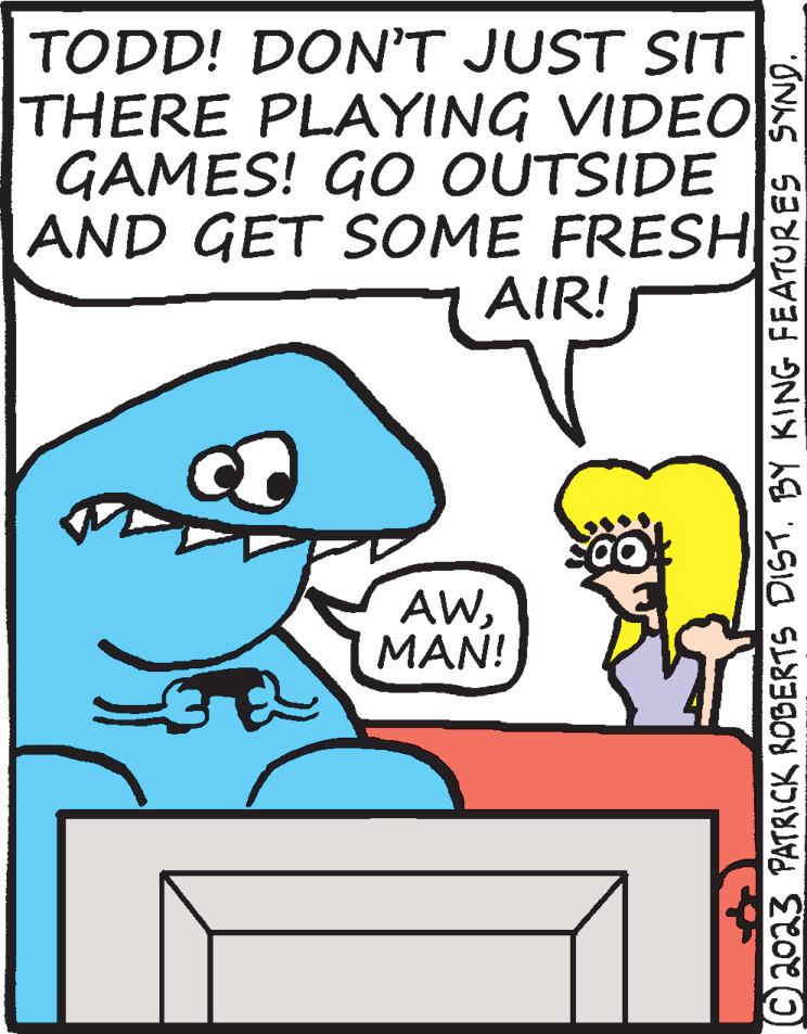 Mammal OCR: TODD! DON'T JUST SIT THERE PLAYING VIDEO GAMES! GO OUTSIDE AND GET SOME FRESH AIR! a 31 AWMAN! ?2023 PATRICK ROBERTS DIST. BY KING FEATURES SYND. TODD ! DON'T JUST SIT THERE PLAYING VIDEO GAMES ! GO OUTSIDE AND GET SOME FRESH AIR ! a 31 AWMAN ! ?2023 PATRICK ROBERTS DIST . BY KING FEATURES SYND .