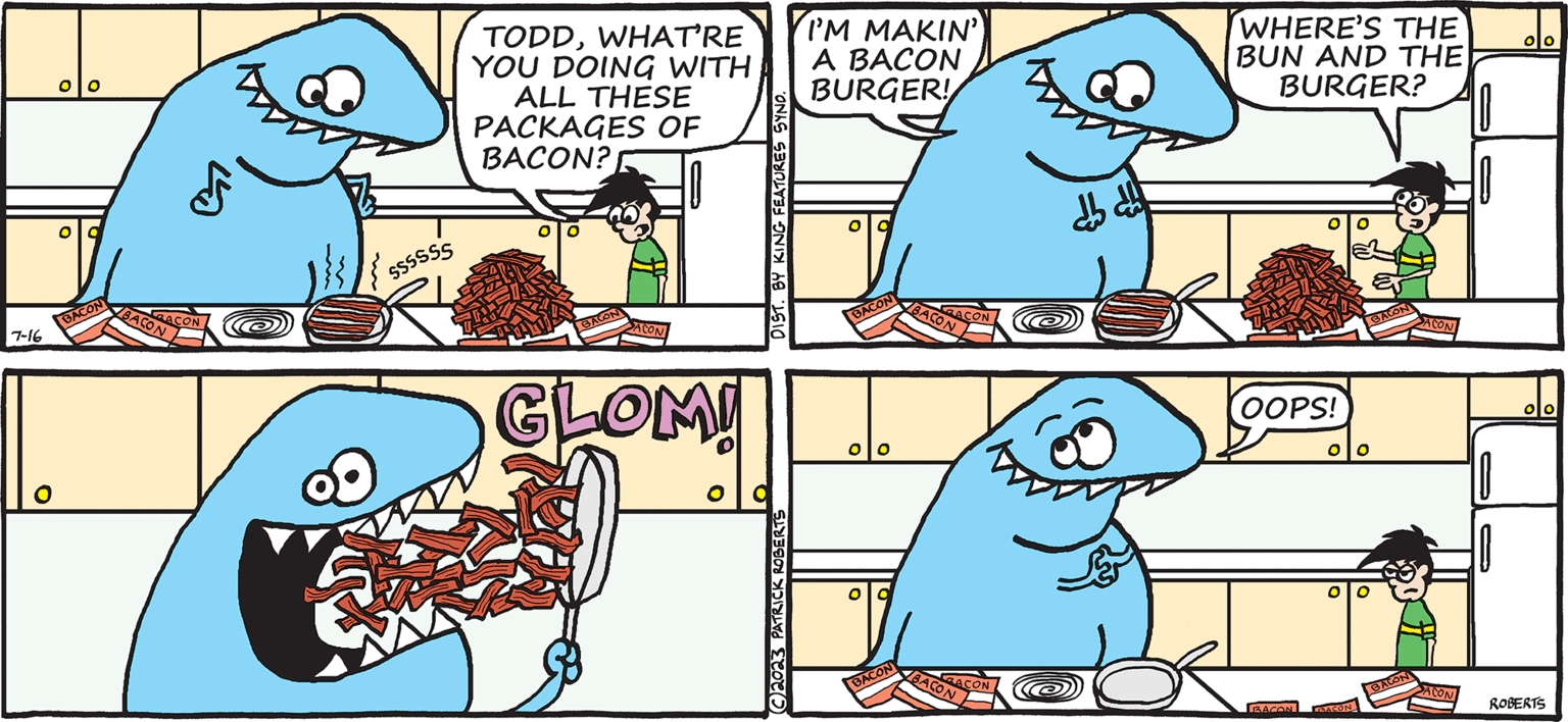 Line OCR: TODD THE DINOSAUR 7-16 O BACON BACON RACON SSSSSS TODDWHAT'RE YOU DOING WITH ALL THESE PACKAGES OF BACON? ACON GLOM! DIST. BY KING FEATURES SYND. C2023 PATRICK ROBERTS I'M MAKIN' A BACON BURGER! BACON O BACON BACON RACON BACON RACON dh dh BY PATRICK ROBERTS WHERE'S THE BUN AND THE BURGER? OOPS! BACON BACON BACON BACON ACON ACON ROBERTS TODD THE DINOSAUR 7-16 O BACON BACON RACON SSSSSS TODDWHAT'RE YOU DOING WITH ALL THESE PACKAGES OF BACON ? ACON GLOM ! DIST . BY KING FEATURES SYND . C2023 PATRICK ROBERTS I'M MAKIN ' A BACON BURGER ! BACON O BACON BACON RACON BACON RACON dh dh BY PATRICK ROBERTS WHERE'S THE BUN AND THE BURGER ? OOPS ! BACON BACON BACON BACON ACON ACON ROBERTS