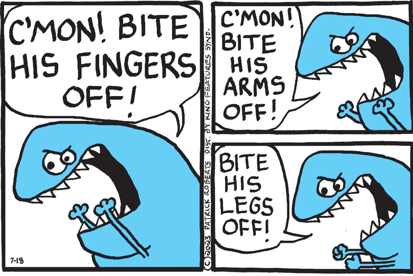 Rectangle OCR: C'MON! BITE C'MON! HIS FINGERS OFFI BITE HIS ARMS OFF! 7-18 RG2 (C)2023 PATRICK ROBERTS DISTBY KING FEATURES SYND. BITE HIS LEGS OFFI W C'MON ! BITE C'MON ! HIS FINGERS OFFI BITE HIS ARMS OFF ! 7-18 RG2 ( C ) 2023 PATRICK ROBERTS DISTBY KING FEATURES SYND . BITE HIS LEGS OFFI W